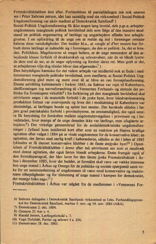 Fremskridtsklubben året efter. Forbindelsen tilpartiafdelingen må nok snarest,
"ses i Peter Sabroes person, idet han samtidig med sin virksomhed i'Social-Politisk
Ungdomsforening var aktiv medlem af Demokratisk Samfund? ) _
Social-Politisk Ungdomsforeningfik ikke nogen lang levetid, dels p,gr.a. arbejder-
ungdommens manglende politisk bevidsthed dels som følge af den massive mod-
standen politisk organisering af lærlinge og ungarbejderet affødte hos arbejds-
giverne. I en opfordring til de unge om at melde sig ind i foreninger' omtaler"
Sabroe disse vanskeligheder. Det hedder bl.a., at »nogle af d'hrr mestre har for- ,
budt deres lærlinge at indmelde sig i foreningen,da den er politisk. Ja, det er knu-
den. Politikken. Magthaverne så meget hellere, at de unge mennesker af den ar-
"
bejdende' klasse forfaldt til drukkenskab og udsvævelser, når de så blindtw-lystre-
de dem end de ser, at de søger oplysning og fordrer deres ret. Men godt er det,
at arbejdernes vilje dog tilsidst bliver den afgørende«7) v
Den betydeligste hæmsko for det videre arbejde var imidlertid nok at finde i' med-
'
lemmernes. manglende politiske bevidsthed, som medførte, at Social-Politisk Ung- «
i
«
i
domsforening gled mere og mere over til at blive en ren fornøjelsesforening.
Denne udvikling kulminerede i foråret 1885, da Sabroe var rejst til København,
idetlforeningen tog navneforandring til »Vennernes Forbund« og slettede det po-
litiske fra foreningens virkefelts) En forklaring på den manglende bevidsthed skal
utvivlsomt søges i de materielle forhold i de jyske byer, hvor håndværksmæssig
produktion fortsat var overvejende og hvor det i modsætning til København var
almindeligt, at lærlingen boede og spiste hos mester. Der herskede således i hø-›
jere grad patriakalske forhold i provinsbyerne, en omstændighed, der også sene-
re ñk betydning for forskellen mellem ungdomsbevægelsen i provinsen og i ho-
vedstaden, hvor mange af de unge desuden ikke var lærlinge, men ufaglærte ar-
bejdere.9) Det ,virkelige gennembrud for de socialdemokratiske ungdomsfore-
ninger i Jylland kom imidlertid kort efter som en reaktion på Højres kraftige
agitation efter valget i 1884 på at vinde ungdommen for de konservative ideer; en
agitation, der førtes med særlig kraft i købstæderne, således at det i løbet af 1885
lykkedes at få dannet konservative klubber i de fleste østjyske byerio) Opret-
telsenaf Fremskridtsklubber i årene efter må utvivlsomt ses som et modtræk
mod denne agitation, der også førtes blandt arbejderne. Dette fremgår også af
den formålsparagraf, der blev lavet for den første jyske Fremskridtsklub i År-
hus i december 1885, hvor det hedder, at formålet skal være »at vække interesse
hos unge 'mænd i Århus og Omegn for de politiske og sociale spørgsmål samt vir-
ke for en sammenslutning af ungdommen til værn mod konservative og reaktio-
nære tilbøjeligheder og for tilslutning af unge mænd i kampen for demokratiet,
det menige folks sag«.11)
Fremskridtsklubben i Århus var udgået fra de medlemmer i »Vennernes For-
___
6) Sabroes deltagelse i Demokratisk Samfunds virksomhed se feks. Forhandlingsproto-
kol for Demokratisk Samfund, Aarhus 5. nov. og 19. nov. 1884 (ABA).
7) Demokraten 2. okt. 1884.
8) Gennem 25 Aar s. 4.
9) Harald Jensen, Lærlingeforhold s. 7.
10) Vagn Dybdahl, Partier og erhverv I s. 256.
11) Demokraten 28. dec. 1885.
 
