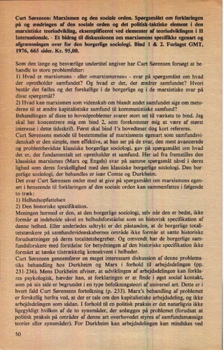 '
›
Curt Sørensen: Marxismen og den sociale orden. Spørgsmålet om forklaringen
på og ændringen af den sociale orden og det politisk-taktiske element i den
marxistiske teoriudvikling, eksempliticeret ved elementer af teoriudviklingen i 11
Internationale. -
Et bidrag til diskussionen om marxismens specifikke egenart og
afgrænsningen over for den borgerlige sociologi. Bind 1 & 2. Forlaget GMT,
1976, 665 sider. Kr. 95,00.
Som den lange og besværlige undertitel angiver har Curt Sørensen forsøgt at be-
handle to store problemfelter:
1) Hvad er marxismens -
eller »marxismernes« -
svar på spørgsmålet om hvad
der opretholder samfundet? Og hvad er det, der ændrer samfundet? Hvori
består det fælles og det forskellige i de borgerlige og i de marxistiske svar på
disse spørgsmål?
2) Hvad kan marxismen som videnskab om blandt andet samfundet sige om meto-
derne til at ændre kapitalistiske samfund til kommunistiske samfund?
Behandlingen af disse to hovedproblemer svarer stort set til værkets to bind. Jeg
skal her koncentrere mig om bind 2, som forekommer mig at være af størst
-
interesse i dette tidsskrift. Først skal bind l”s hovedteser dog kort refereres.
Curt Sørensens metode til bestemmelse af marxismens egenart som samfundsvi-
denskab er den simple, men effektive, at han ser på de svar, den mest avancerede
og problembevidste klassiske borgerlige sociologi, gav på spørgsmålet om hvad
det er, der fundamentalt set opretholder et samfund. Her ud fra fremstilles den
klassiske marxismes (Marx og Engels) svar på samme spørgsmål såvel i deres
lighed som deres forskellighed med den klassiske borgerlige sociologi. Den bor-
gerlige sociologi, der behandles er især Comte og Durkheim.
'
Det svar Curt Sørensen ender med at give på spørgsmålet om marxismens egen-
art i henseende til forklaringen af den sociale orden kan sammenfattes i følgende
to træk:
1) Helhedsopfattelsen
2) Den historiske specifikation.
Meningen hermed er den, at den borgerlige sociologi, selv når den er bedst, ikke
formår at indeholde såvel en helhedsforståelse som en historisk specifikation af
denne helhed. Eller anderledes udtrykt er det påstanden, at de borgerlige totali-
tetstænkere på samfundsvidenskabernes område ikke formår at sætte historiske
forudsætninger på deres totalitetsbegreber. Og omvendt har de borgerlige sam-
fundsforskere med forståelse for betydningen af den historiske specifikation ikke
formået at tænke tilstrækkelig konsekvent i helheder.
Curt Sørensen gennemfører en meget interessant diskussion af denne problema-
tiks behandling hos Durkheim og Marx i forhold til arbejdsdelingen (pp.
231-236). Mens Durkheim afviser, at udviklingen af arbejdsdelingen kan forkla-
res psykologisk, hævder han, at forklaringener at finde i øget social kontakt,
som på sin side er begrundet i en type befolkningsteori af universel art. Dette er i
hvert fald Curt Sørensens fortolkning (p. 233). Marx,s behandling af problemet
er forskellig herfra ved, at der er tale om den kapitalistiske arbejdsdeling, og ikke
arbejdsdelingen som sådan. I forhold til en politisk praksis er det naturligvis ikke
ligegyldigt hvilken af de to synsmáder, der anlægges på problemet (forudsat at
politisk praksis på områder af denne art overhovedet styres af samfundsmæssige
teorier eller synsmáder). For Durkheim kan arbejdsdelingen kun mindskes ved
50
i
s t
: “571:1
 