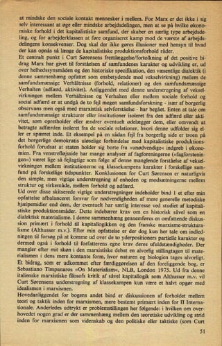 _at mindske den sociale kontakt mennesker i mellem. For Marx er det ikkei sig
-
selv interessant at øge eller mindske arbejdsdelingen, men at se på hvilke økono-
miske forhold i det kapitalistiske samfund, der skaber en særlig type arbejdsde-
ling, og for arbejderklassen at føre organiseret kamp mod de værste af arbejds-
delingens konsekvenser. Dog skal der ikke gøres illusioner med hensyn til hvad'
der kan opnås så længe de kapitalistiske produktionsforhold råder. ,
1
Et centralt punkt i Curt Sørensens fremlæggelse/fortolkningaf det positive bi-
drag Marx har givet til forståelsen af samfundenes karakter og udvikling er, ud ,
over helhedssynsmåden og den historiske specifikation,den væsentlige dialektik (i
denne sammenhæng opfattet som ensbetydende med vekselvirkning) mellem de
samfundsmæssige Verhältnisse (forhold, relationer) og den samfundsmæssige
Verhalten (adfærd, aktivitet). Anliggendet med denne understregning af veksel-
virkningen mellem Verhältnisse og Verhalten eller mellem sociale forhold og
social adfærd er at undgå de to fejl megen samfundsforskning -
især af borgerlig
observans men også med marxistisk selvforståelse -
har begået. Enten at tale om
samfundsmæssige strukturer eller institutioner isoleret fra den adfærd eller akti-
vitet, som opretholder eller ændrer eventuelt ødelægger dem, eller omvendt at
betragte adfærden isoleret fra de sociale relationer, hvori denne udfolder sig el-
ler er spærret inde. Et eksempel på en sådan fejl fra borgerlig side er troen på
det borgerlige demokratis uløselige forbindelse med kapitalistiske produktions-
forhold forudsat at staten holder sig borte fra »unødvendige« indgreb i økono-
mien. Fra venstrefløjsside har mange analyser af fagforeningerne (»fagforstenin-
gen«) været lige så fejlagtige som følge af denne manglende forståelse af veksel-
virkningen mellem institutionerne og klassekampens karakter i forskellige sam-
fund på forskellige tidspunkter. Konklusionen for Curt Sørensen er naturligvis
den simple, men vigtige understregning af enheden og modsætningerne mellem
struktur og virkemåde, mellem forhold og adfærd.
Ud over disse skitserede vigtige understregninger indeholder bind 1 et efter min
opfattelse afbalanceret forsvar for nødvendigheden af mere generelle metodiske
hjælpemidler end dem, der eventuelt har særlig interesse ved studiet af kapitali-
stiske produktionsmåder. Dette indebærer krav om en historisk såvel som en
dialektisk materialisme. I denne sammenhæng gennemføres en omfattende diskus-
sion primært i forhold til kapitallogikken og den franske marxisme-struktura-
lisme (Althusser m.v.). Efter min opfattelse er der dog kun her tale om indled-
ningen til forsøg på at komme ud over de to yderpositioners partielle karakter og
dermed også i forhold til forfatterens egne krav deres ufuldstændigheder.Der
mangler efter mit skøn i den marxistiske debat en
alvorlig stillingtagen til mate-
rialismen i dens mere kontante form, hvor naturen og biologien tages alvorligt.
Et bidrag, som er udkommet efter færdiggørelsenaf den foreliggende bog, er
Sebastiano Timpanaros »On Materialism«, NLB, London 1975. Ud fra denne
italienske marxistiske ñlosofs kritik af såvel kapitallogik som Althusser m.v. vil
Curt Sørensens understregning af klassekampen kun være et halvt opgør med
idealismen i marxismen.
Hovedanliggendet for bogens andet bind er diskussionen af forholdet mellem
teori og taktik inden for marxismen, mere bestemt primært inden for II Interna-
tionale. Anderledes udtrykt er problemstillingen her følgende: i hvilken om over-
hovedet nogen grad er der sammenhæng mellem den teoretiske udvikling og strid
“
inden for marxismen som videnskab og den politiske eller taktiske (som Curt
51
 