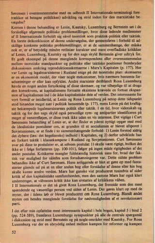 Sørenseni overensstemmelse'med en udbredt rII Internationale-terminologifore-
trækker at betegne politikken) udvikling og strid inden for den marxistiske be-
vægelse?
,
Kernen i denne behandling er Lenin, Kautsky, Luxemburg og Bernstein set i de
forskellige afgørende politiske problemstillinger, hvor disse ledende medlemmer
af II Internationale forholdt sig såvel teoretisk som praktisk-politisk eller taktisk.
En første delkonklusion af denne undersøgelse, der gennemføres i forhold til ad-
skillige konkrete politiske problemstillinger, er at de sammenhænge, der måske
nok er, er af betydelig mindre retliniær karakter end mere overfladiske kritikker
af Lenin, Luxemburg, Kautsky og for den sags skyld Bernstein giver udtryk for.
Et godt eksempel på denne manglende korrespondens eller overensstemmelse
mellem teoretiske standpunkter og politiske eller taktiske positioner frembryder
diskussionen omkring reproduktionsskemaerne i Marx,s Kapitalen (p. 177). Her
var Lenin og legalmarxisterne i Rusland enige på det teoretiske plan: skemaerne
er en økonomisk model, der viser nogle mekanismer, hvis nærmere bestemte for-
udsætninger er eller kan opfyldes. Andre marxister deriblandt Rosa Luxemburg
'
havde en noget anden fortolkning af disse skemaer, og var tilbøjelige til at drage
den konsekvens, at kapitalismens fortsatte eksistens krævede en fortsat ekspan-
sion af kapitalismen ind i de ikke-kapitalistiske dele af verden. Det interessante for
vort formåler imidlertid, at Lenin og Rosa Luxemburg på netop dette tidspunkt
'
stod hinanden meget nær i politisk henseende (p. 177), mens Lenin på det kraftig-
ste bekæmpede legalmarxisternes politik eller taktik. I en tid, hvor videnskab og
taktik og for den sags skyld også personlige sym- og antipartier identificeres på
meget af venstrefløjen, er disse træk ikke uden en vis interesse. Det vigtige i Curt
Sørensens behandling af Lenin er, at der finder et yderst nyttigt opgør sted med
de idealistiske postulater om, at grunden til at socialismen er blevet afsporet i
Sovjetunionen, er at finde i to sammenhængende forhold: 1) Lenin forstod aldrig
det dybere (læs: det hegelianske) indhold i Kapitalen, og 2) derfor udviklede han
en forkert taktik i klassekampene i Rusland og Sovjetunionen. Curt Sørensens
svar på disse to postulater er, at selvom postulat 1) skulle være rigtigt, hvilket det
ikke er i følge forfatteren (pp. 100-101), følger på ingen måde rigtigheden af det
andet postulat. Kritikerne mangler fuldstændig historisk sans for, hvad der fak-
tisk var mulighed for således som forudsætningerne var. Dette sidste problem
behandles ikke af Curt Sørensen. Hans anliggende er blot at gøre op med fanta-
sterier gående ud på at en eller anden bog eller forståelse af denne eller hin bog
skulle kunne ændre verden. Marx har ganske vist produceret tusindvis af sider
kritik af den kapitalistiske samfundsorden, men den samme Marx har også klart
understreget, at våbnenes kritik ikke kan erstattes af kritikkens våben.
I II Internationale er det så givet Rosa Luxemburg, der fremstår som den mest
spændende og væsentlige person ved siden af Lenin. Der gøres klart op med de
myter, der i tidens løb er blevet produceret om Rosa Luxemburg. Blandt andet
myten om hendes manglende forståelse for nødvendigheden af et revolutionært
parti.
'
1 det efter min opfattelse mest interessante kapitel i hele bogen, kapitel 5 i bind 2
(pp. 524-589), fremføres Luxemburgs synspunkter på alle de centrale spørgsmål
i diskussion og strid med Bernstein og på nogle områder med Kautsky. For Rosa
Luxemburg var der en ubrydelig enhed mellem kampen for reformer og kampen
52
 