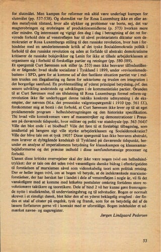 for slutmâlet. Men kampen for reformer må altid være underlagt kampenfor
slutmålet (pp. 537-538). Og slutmålet varfor Rosa Luxemburg ikke en eller an-
den metafysisk tilstand, hvor alle ulykker og problemer var borte, nej, det var"
magterobringen og erobringen af produktionsmidleme (p. 573) hverken mere
eller mindre. Og interessant og vigtigt den dag i dag i betragtning af det ret for-
virrede forhold dele af venstrefløjen har til såvel proletariatets diktatur som de-
mokratiet er Rosa Luxemburgs .stilling til den russiske revolution, hvor hun i for-
bindelse med en sønderlemmende kritik af det tyske Socialdemokratis politik i
forhold til den russiske revolution og uden at forfalde til abstrakt demokratisme
kritiserer de russiske bolsjevikker og Lenin for ikke at tillade arbejderklassen at
organisere sig i forhold til forskellige partier og retninger (pp. 580-589).
Et spørgsmål Curt Sørensen nok stiller (p. 553) men ikke besvarer tilfredsstillen-
de er følgende; hvad skulle socialister i Tyskland'i 1899, under »revisonismede-
'
batten« i SPD, gøre for at komme ud af den fastlåste situation partiet var i mel-
lem truslen om illegalisering og faren for sekterisme og truslen om integration i V
det borgerlige samfund. En problemstilling af yderst principiel betydning,ij den
senere udvikling andetsteds og udviklingen i de kommunistiske partier. Grunden
til at Curt Sørensen med sin tilslutning til Rosa Luxemburgs formel reform-og-
revolution ikke får underbygget denne taktiks konkrete udmyntning i de eks-
empler, der nævnes (bl.a. det preussiske valgretsspørgsmål i 1910 (pp. 561 f.f.),
forekommer mig at bestå i det forhold, at Curt Sørensen ikke lever op til sit eget
proklamerede program
-
helhedsbetragtningen og den historiske specifikation..
Thi hvad ville konsekvensen være af massestrejker og demonstrationer i Preus-
sen på daværende tidspunkt, hvor militær og politi var statsloyale (pp. 563-564)?
Ville det blot ende i et blodbad? Ville det føre til et foreløbigt tilbageslag, som
imidlertid på længere sigt ville styrke arbejderklassen og Socialdemokratiet?
Ville der blive tale om et tysk 1905? Disse spørgsmål kan ikke besvares abstrakt,
men kræver et dybtgående kendskab til Tyskland på daværende tidspunkt, her-
under en analyse af imperialismens betydning for klassekampen og klassesamar-
bejdsformeme og det præcise indhold i disse samfundsmæssige processer og
forhold.
Uanset disse kritiske overvejelser skal der ikke være nogen tvivl om helhedsindi
trykket: der er tale om det uden tvivl væsentligste danske bidrag i efterkrigstiden
til forståelsen af marxismen såvel som videnskabelig teori som politisk retning.
Der er heller ingen tvivl, om at bogen vil betyde, at de indskrænkede marxisme-
forstâelser, der har hersket her i landet i dele af venstrefløjen i nogle år, vil få det
vanskeligere med at komme med letkøbte postulater omkring fortidens store re-
volutionære taktikere og teoretikere. Dele af bind 2 vil her kunne gøre fremragen-
de nytte i studiekredse, til undervisningsbrug og til selvstudier. Bogen er normalt
skrevet i et rimeligt dansk, blot lider den af en yderst beklagelig svaghed -
der fm-
des et utal af citater på engelsk, tysk og fransk, som for en betydelig del af de
læsere forfatteren gerne vil i kontakt med er uforstålige. Bogen indeholder et ud-
mærket navne- og sagsregister.
'
Jørgen Lindgaard Pedersen
53
 