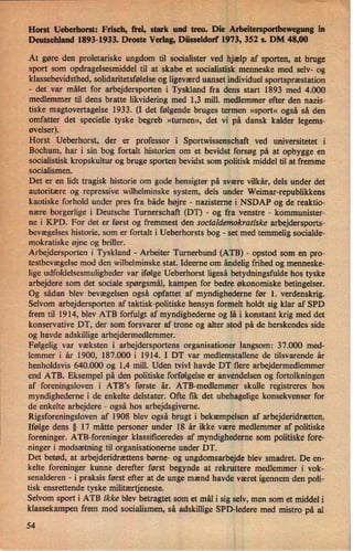 *""
,
"
_.
's ›
"
x
; '"thiëi'fW* “Lea-nm'. ;-
'-
Horst Ueberhorst: Frisch, frei, Stark und treu. Die Arbeitersportbewegungin
Deutschland 1893-1933. Droste Verlag, Düsseldorf 1973, 352 s. DM 48,00
At gøre den proletariske ungdom til socialister ved hjælp af sporten, at bruge
sport som opdragelsesmiddel til at skabe et socialistisk menneske med selv- og
klassebevidsthed, solidaritetsfølelse og ligeværd uanset individuel sportspræstation
-
det var målet for arbejdersporten i Tyskland fra dens start 1893 med 4.000
medlemmer til dens bratte likvidering med 1,3 mill. medlemmer efter den nazis-
tiske magtovertagelse 1933. (I det følgende bruges termen »sport«også så den
omfatter det specielle tyske begreb »turnen«, det vi på dansk kalder legems-
øvelser).
Horst Ueberhorst, der er professor i Sportwissenschaft ved universitetet i
Bochum, har i sin bog fortalt historien om et bevidst forsøg på at opbygge en
socialistisk kropskultur og bruge sporten bevidst som politisk middel til at fremme
socialismen.
Det er en lidt tragisk historie om gode hensigter på svære vilkår, dels under det
autoritære og repressive wilhelminske system, dels under Weimar-republikkens
kaotiske forhold under pres fra både højre -
nazisterne i NSDAP og de reaktio-
nære borgerlige i Deutsche Turnerschaft (DT) -
og fra venstre -
kommunister-
ne i KPD. For det er først og fremmest den socialdemokratiske arbejdersports-
bevægelses historie, som er fortalt i Ueberhorsts bog -
set med temmelig socialde-
mokratiske øjne og briller.
Arbejdersporten i Tyskland -
Arbeiter T'urnerbund (ATB) -
opstod som en pro-
testbevægelse mod den wilhelminske stat. Ideeme om åndeligfrihed og menneske-
lige udfoldelsesmuligheder var ifølge Ueberhorst ligeså betydningsfulde hos tyske
arbejdere som det sociale spørgsmål, kampen for bedre økonomiske betingelser.
Og sådan blev bevægelsen også opfattet af myndighederne før 1. verdenskrig.
Selvom arbejdersporten af taktisk-politiske hensyn formelt holdt sig klar af SPD
frem til 1914, blev ATB forfulgt af myndighederne og lå i konstant krig med det
konservative DT, der som forsvarer af trone og alter stod på de herskendes side
og havde adskillige arbejdermedlemmer.
Følgelig var væksten i arbejdersportens organisationer langsom: 37.000 med-
lemmer i år 1900, 187.000 i 1914. I DT var medlemstallene de tilsvarende år
henholdsvis 640.000 og 1,4 mill. Uden tvivl havde DT flere arbejdermedlemmer
end ATB. Eksempel på den politiske forfølgelse er anvendelsen og fortolkningen
af foreningsloven i ATB”s første år. ATB-medlemmer skulle registreres hos
myndighederne i de enkelte delstater. Ofte fik det ubehagelige konsekvenser for
de enkelte arbejdere -
også hos arbejdsgiverne.
Rigsforeningsloven af 1908 blev også brugt i bekæmpelsen af arbejderidrætten.
Ifølge dens § 17 måtte personer under 18 år ikke være medlemmer af politiske
foreninger. ATB-foreninger klassificeredes af myndighederne som politiske fore-
ninger i modsætning til organisationerne under DT.
Det betød, at arbejderidrættens børne- og ungdomsarbejde blev smadret. De en-
kelte foreninger kunne derefter først begynde at rekruttere medlemmer i vok-
senalderen -
i praksis først efter at de unge mænd havde været igennem den poli-
tisk ensrettende tyske militærtjeneste.
Selvom sport i ATB ikke blev betragtet som et mål i sig selv, men som et middel i
klassekampen frem mod socialismen, så adskillige SPD-ledere med mistro på al
54
il
1
 