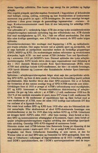 -
denne legemlige udfoldelse. Den kunne tage energi fra det politiske og faglige
arbejde. ,
'
Den engelsk-prægede sportsbevægelses fremmarch i begyndelsen af århundredet
med boldspil, roning, cykling, svømning og især fremhævelsen af konkurrence-
momentet slog gradvis an også i ATB-foreningerne. De mere naturlige bevægel-
sesformer i disse grene trængte de gammeldags legemsøvelser -
»tumen« -
til-
bage. Konkurrencemomentet vandt frem til stor bekymring for adskillige SPD-
og ATB-ledere.
Ved udbruddet af 1. verdenskrig fulgte ATB den øvrige tyske socialdemokratiske
arbejderbevægelses nationale opslutning bag den wilhelminske stat. ATB sluttede
fred med myndighederne og DT, bl.a. i håb om officiel anerkendelse. Det skete
ikke uden kraftige spændinger, men ATB holdt sig neutral, da SPD under krigen
splittedes.
Novemberrevolutionen blev modtaget med begejstring i ATB, og radikaliserin-
gen truede enheden. Den søgtes bevaret ved at adskille sport og partipolitik, ved
at søge fastholdt en partipolitisk neutralitet mellem de forskellige grupperinger
USPD, MSPD og KPD. Da modsætningen mellem reformister og revolutionære
skærpedes, lagde ATB -
nu med navnet ATSB (Arbeiter Turn und Sportbund) -
sig i sommeren 1919 på (M)SPD*s kurs. Dermed splittedes den tyske arbejder-
sportsbevægelse. KPD lavede delvis deres egne organisationer med tilslutning til
den i 1921 dannede Moskva-styrede Rote Sport-Internationale (RSI), mens
ATSB med adskillige tusinde KPD-medlemmer, der blev i de enkelte foreninger,
1920 havde tilsluttet sig Luzerner eller Sozialistische Arbeiter Sport-Internatio-
nale (SASI).
'
Splittelsen i arbejdersportsbevægelsen følger altså nøje den partipolitiske udvik-
ling SPD-KPD, og frem til dette punkt er Ueberhorsts fremstilling (parti) politisk
uproblematisk. Men herefter bliver den klart SPD-orienteretxDet er et forhold,
der forstærkes af den næsten ensidige brug af SPD/ATSB-materiale som kilder.
Udviklingen frem til 1933 er præget af ATSB,s tofrontskamp mod myndigheder,
DT og KPD. Interessant er Weimar-republikkens diskriminering af arbejder-
sporten. De gav sig f.eks. udtryk i, at ATSB,s 1,3 mill. medlemmer 1928 kun fik
10,6 % af den samlede statsstøtte til sport, mens DTls knap 6 mill. medlemmer fik
63 %. Samme år fik medlemmer af republikkens hær og flåde forbud mod at
være medlemmer af ATSB, mens det siden 1923 kraftigt nazi-inficerede DT ikke
var omfattet af et lignende forbud.
Det totale brud mellem SPD og KPD kom 1928 efter seks års friktionsfyldt del-
vist samarbejde. Efter eksklusionen af såvel KPD-dominerede foreninger som
enkeltmedlemmer er der fra 1929 åben krig mellem KPD og ATSB. Ueberhorst
ser årsagenhertil i KPD,s siden 1923 -
efter hans mening -
klare formål at likvi-
dere SPD og kommunisternes afhængighed af Komintern. Også i dette forløb af-
spejler arbejdersportsbevægelsens tragiske udvikling den almindelige (parti)poli-
tiske udvikling. Gensidigt SPD-KPD-slagsmål til nazisternes fordel.
Historien slutter med ATSB-ledernes lidet flatterende forsøg på tilpasning til det
nye nazistiske system i marts-april 1933 -
for at undgå KPD,emes skæbne.
Svagheden ved Horst Ueberhorsts fremstilling er som nævnt, at den for
Weimar-tiden er set med SPD-øjne og fremstillet for SPD-apologetisk. Som ven-
teligt er Ueberhorst i tolkningen af begivenhederne op til 1933 i kraftig polemik
med DDR's sportshistorikere, der i DDR's sportsorganisationer med de impo-
55.
 