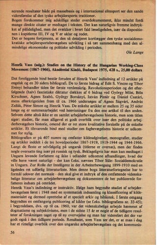 nerende, resultater både pâvmasseba'sisog i international elite'sportser den .sande
videreførelse af den tyske arbejdersports tratitioner.
Bogen forekommer mig adskillige steder overdokumenteret, ikke mindst fordi
mange direkte citater er medtaget i teksten. Det kan naturligvis fremme indtryk-
ket af pålidelighed,men det svækker i hvert fald læseligehden,især da dispositio-
_nen i kapitlerne III, IV og V er uklar og rodet.
Det er bogens fortjeneste, at den så detaljeret kortlægger den tyske socialdemo-
v
kratiske arbejdersportsbevægelses udvikling i så tæt sammenhæng med den al-
mindelige økonomiske og politiske udvikling i perioden.
Ole Lange
Henrik Vass (udg.):Studies on the History of the Hungarian Working-Class
Movement (1867-1966), Akadémiai Kiadö, Budapest 1975, 428 s., 25,00 dollars
Det foreliggende bind består foruden af Henrik Vass' indledning af 12 artikler på
engelsk og en 20 siders bibliografi. De to første bidrag af Edit S. Vincze og Tibor
Erényi behandler tiden før første verdenskrig. Revolutionsperioden og det efter-
følgende (halv) fascistiske diktatur dækkes af 6 bidrag ved György Milei, Béla
Kirschner, Agnes Szabö, György Borsányi, István Pintér og Dániel Csatári,
mens efterkrigstiden frem til ca. 1966 undersøges af Agnes Ságvári, András
Zsilák, Peter Simon og Henrik Vass. De enkelte artikler er mellem 25 og 35 sider
lange og er sammenarbejdet ved henvisninger fra den ene artikel til den anden.
Selvom dette altså ikke er en samlet arbejderbevægelsenshistorie, men som titlen
siger: studier, får man alligevel et godt overblik over især den politiske arbej-
derbevægelses historie, omend der er ret store kvalitative forskelle på de enkelte
artikler. Et tilsvarende bind med studier om fagbevægelsenshistorie er udkom-
met for nylig.
Bibliografien er på 407 numre og omfatter kildeudgivelser, monografrer, studier
og artikler inddelt i de tre hovedperioder 1867-1919, 1919-1944 og 1944-1966.
Langt de fleste er selvfølgelig på ungarsk (titlerne er oversat), men der findes
nogle oversatte ting især på russisk og tysk. Beklageligvis har man kun medtaget i
Ungarn levende forfattere og ikke i udlandet udkomne afhandlinger, hvad der
ville have været naturligt -
der kan feks. nævnes Tibor Siile: Sozialdemokratie
in Ungarn. Zur Rolle der Intelligenz in der Arbeiterbewegung 1899-1910 med en
ligeledes ret udførlig litteraturliste. Men denne bogs litteraturfortegnelse'har to
formål udover det normale -
den skal give et indtryk af den omfattende videnska-
belige litteratur om arbejderbevægelsen og dokumentere de*her publicerede for-
fatteres indsats på området.
Henrik Vass's indledning er instruktiv. Ifølge ham begyndte studiet af arbejder-
bevægelsen først i 1948 med en systematisk indsamling og klassificering af kilde-
materialet og dermed oprettelse af et specielt arkiv og bibliotek. I første omgang
begyndtes en omfangsrig publicering af kilder (se f.eks. bibliografiens nr. 33-45);
i begyndelsen, dvs. op til ca. 1960, var det videnskabelige arbejde hæmmet af
dogmatisme og subjektivisme, men i de sidste 15 år er nogle af de tidligere resul-
teter af forskningen taget op til ny overvejelse og man har videreført det der var
godt også i den tidligere periode. Resultatet, som Vass ser det, er at man i dag
har et rimeligt overblik over den ungarske arbejderbevægelsesog det kommunis-
56
 