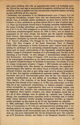›
tiske partis udvikling, dets rolle og organisatoriske'styrke i de forskelligeperio-
der. Derved har man søgt at sammenholde'bevægelsensudvikling med den øvrige
udvikling i landet og ligeledes med den internationale arbejderbevægelses udvikling
og dens indflydelse på den ungarske.
M
›
'
I forbindelse med oprettelsen af det folkedemokratiske styre i Ungarn, hvor det
»Ungarske Socialistiske Arbejder Parti« blev den dominerende politiske faktor,
hævder Vass, at forholdet mellem partihistorie og almen historie ændres, får en ,
'
i,
kvalitativ ny form: partihistorie og almen historie bliver to sider af samme sag (5. r
11). Disse sig forandrende forhold kræver forskellige metodiske indfaldsvinkler.
De mange forskellige afhandlinger og kildepublikationer, der var udkommet i lø-
bet af de 25 år fra 1948 muliggjorde en syntetisk fremstilling »Den ungarske re-
volutionære arbejderbevægelses historie fra 1848 til 1962«, som nu danner ud-
gangspunkt for det videre arbejde. Det berører især det ungarske socialdemo-
kratis historie, fagbevægelsens historie, arbejderklassens struktur og arbejder-
bevægelsens ideologiske og kulturelle udtryksformer.
'
E. S. Vinczeis afhandling »The Struggle for the First Independent Proletarian
Party. The First Congress of the Social Democratic Party of Hungary
(1868-1890)« understreger at Pariser Kommunen også i Ungarn havde stor be-
tydning for udviklingen af en selvstændig arbejderbevægelse, men at også reak-
tionen greb til massiv undertrykkelse af den begyndende arbejderbevægelse og
således i mange år forhindrede dannelsen af et selvstændigt parti. Det blev af stor
betydning, at Leo Frankel -
en aktiv deltager i I. Internationales arbejde og i Pa- .
riser Kommunen -
kom tilbage til Ungarn i 1876, hvor han overtog redaktionen
af det tysksprogede arbejderblad og var stærkt medvirkende til at den begynden-
de ungarske arbejderbevægelse fik kendskab til marxismen. Det lettedes af at der
var mange tysksprogede arbejdere i Ungarn. I 1880 lykkedes det endelig at op-
"
rette et selvstændigt parti. Men dermed var modsætningerne i den ungarske 'ar-
bejderbevægelse ikke ophævet. Det lykkes Vincze at fremstille dem i deres inter-
nationale kontekst, dog uden at gøre særlig meget ud af de almene forudsætnin-
ger for disse. Det ungarske socialdemokrati oprettedes endeligt i 1890 og blev et
marxistisk parti på II. Internationales grund. Men det blev især influeret af det
østrigske socialdemokrati og stod således på venstrefløjen. Det bekræftes af
Tibor Erényi's »The Activities of the Social Democratic Party of Hungary
during the First Decade of the Century« (s. 55-88), som understreger, at en bety-
delig del af den organiserede arbejderklasse var faglærte arbejdere i metalindu-
striens storbedrifter og i byggeindustrien. Men som de forskellige strejker viste
repræsenterede disse arbejdere hele arbejderklassens interesser, dvs. inklusive
de ufaglærtes. Disse faglærte arbejdere, som ledede bevægelsen, havde fået en
stor del af deres erfaringer mens de opholdt sig i udlandet (især Tyskland og
Østrig). Den socialdemokratiske opposition havde et betydeligt islæt af intellek-
tuelle. Erényi diskuterer derefter grundigt bevægelsens teoretiske og organisa-
toriske principper og dets praksis og det vil især sige kampen om valgretten.
G. Milei undersøger »The Historical Path of the Emergence of the Hungarian
Party of Communists« (s. 89-124), dvs. partioppositionens udvikling under 1. ver-
denskrig inklusive de ungarske soldaters, der var i russisk fangenskab. I novem-
ber 1918 dannedes så det kommunistiske parti, der hurtigt fik et betydeligt følge-
skab og i den korte rádsrepublik blev det det dominerende parti. Det understre-
ges af B. Kirschners »Society and Nation in the Hungarian Republic of Coun-
57
 