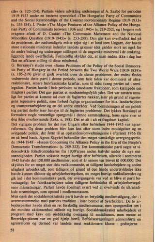 ›
v
,
,
r,
'-
»-_
.
i
3«, u; _z_.› 5,1,”,- _« n, n:
r-.;':-:,_-_ 7
›,›«›-
1, ,
<
«
,I
oils« (s. 125-154). Partiets videre udvikling undersøges af A. 'Szabo for perioden
1919-1933 under en bestemt synsvinkel »The Hungarian Party of Communists.
and the Social Relationships of the Counter-Revolutionary Regime 1919-1933«
(s. 155-184), I. Pintér »The Major Features of the Alliance Policy of the Hunga-
rian Party of Communists between 1936 and 1945« (s. 219-252), og i bogens nok
svageste afsnit af D. Csatári »The Communist Movement and the National
Minorities Question (1919-1945)« (s. 253-288). Den går kun overfladisk ind på
de problemer, der nødvendigvis måtte rejse sig i et land som Ungarn, der havde
store nationale mindretal indenfor landets grænser (det gælder stort set også for
de andre bidrag) og undersøger stillingen til de ungarske mindretal i de omkring-
liggende lande overfladisk. Formentlig skyldes det, at man endnu ikke i dag har
fået en afklaret stilling til disse mindretal.
G. Borsányi,s studie over »Some Problems of the Policy of the Social Democra-
tic Party of Hungary in the Period between the Two World Wars (1919-1939)«
(s. 185-219) giver et godt overblik over de uløste problemer, der endnu findes
vedrørende dette parti i denne periode, som hele tiden var domineret af ultra-
reaktionære, senere halvfascistiske kræfter, som til sidst tvang partiet ud i semi-
legalitet. Partiet havde i hele perioden to modsatte fraktioner, som kæmpede om
magten i partiet. Det gav partiet et modsætningsfyldt ydre. Det var næsten umu-
ligt for partiet at komme ud over de faglærtes rækker, især på grund af regerin-
gens repressive politik, som forbød faglige organisationer for bl.a. landarbejdere
og transportarbejdere og en del andre områder. Ved formuleringen af sin politik
tog partiet derfor især hensyn til de faglærtes problemer. Det lykkes Borsányi at
formulere nogle væsentlige spørgsmål i denne sammenhæng, hans egne svar er
dog ikke overbevisende (f.eks. 5. 198). Det er alt i alt et frugtbart kapitel.
Det vigtigste problem for det nye Ungarn efter befrielsen 1944-1945 var agrar-
reformen. Og dette problem blev kun løst efter store indre modsigelser og en
svingende politik, der førte til at opstanden/omvæltningernei efteråret 1956 fik
en så bred basis. Agnes Ságvári behandler den meget vanskelige overgangsperio-
de 1944-1948 -
»Issues Concerning the Alliance Policy in the Era of the People,s
Democratic Transformation« (s. 289-322). Det kommunistiske parti søgte at vi-
dereudvikle folkefrontsideerne fra 1930iernes anden halvdel under de nye om'-
stændigheder. Partiet voksede meget hurtigt efter befrielsen, allerede i sommeren
1945 havde det 150.000 medlemmer, som et år senere var blevet til 600.000. Det
skyldtes for en meget stor dels vedkommende, at tidligere landarbejdere og anden
ufaglært arbejdskraft, som tidligere på grund af den hårde undertrykkelse ikke
havde kunnet tilslutte sig arbejderbevægelsen,nu meget hurtigt radikaliseredes og
gik ind i det kommunistiske parti, der overgangsvis var ved at blive et parti ho-
vedsageligt for fabriksarbejdere uden tidligere forbindelse til arbejderbevægel-
sens målsætninger. Partiet havde åbenbart svært ved at overvinde de ultraradi-
kale strømninger, som opstod i medlemsmassen.
Men også det socialdemokratiske parti havde en betydelig medlemstilgang, der -i
overensstemmelse med partiets tradition -
især bestod af byarbejdere. De to ar-
bejderpartier havde altså en ret forskellig medlemsmasse, men 'spørgsmålet om i
det mindste aktionsenhed stillede sig hurtigt. Socialdemokratiet udarbejdede et
program med krav om øjeblikkelig overgang til socialismen, men mente at
Beveridge-planen var en god hjælp hertil. Befrielsesregeringen gennemførte en
agrarreform og dermed var landets mest reaktionære klasse -
godsejeme -
58
 