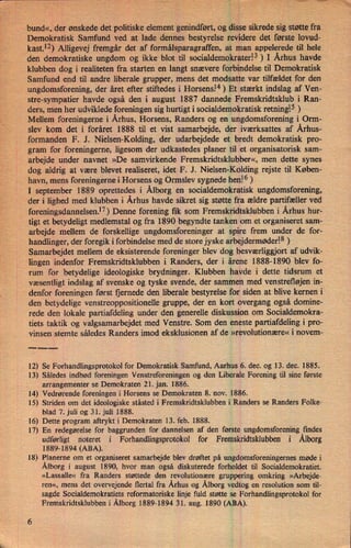 bund«, der ønskede det politiske element genindført,og disse sikrede sig støtte fra
Demokratisk Samfund ved at lade dennes bestyrelse revidere det første lovud-
kast.12) Alligevej fremgår det af formålsparagraffen, at man appelerede til hele
den demokratiske ungdom og ikke blot til socialdemokrater!3 ) I Århus havde
klubben dog i realiteten fra starten en langt snævere forbindelse til Demokratisk
Samfund end til andre liberale grupper, mens det modsatte var tilfældet for den
ungdomsforening, der året efter stiftedes i Horsens.”)Et stærkt indslag af Ven-
stre-sympatier havde også den i august 1887 dannede Fremskridtsklub i Ran-
ders, men her udviklede foreningen sig hurtigt i socialdemokratisk retningl5 )
Mellem foreningerne i Århus, Horsens, Randers og en ungdomsforening i Orm-
slev kom det i foråret 1888 til et vist samarbejde, der iværksattes af Århus-
formanden F. J. Nielsen-Kolding, der udarbejdede et bredt demokratisk pro-
gram for foreningerne, ligesom der udkastedes planer til et organisatorisk sam-
arbejde under navnet »De samvirkende Fremskridtsklubber«, men dette synes
dog aldrig at være blevet realiseret, idet F. J. Nielsen-Kolding rejste til Køben-
havn, mens foreningerne i Horsens og Ormslev sygnede hen!6 )
I september 1889 oprettedes i Ålborg en socialdemokratisk ungdomsforening,
der i lighed med klubben i Århus havde sikret sig støtte fra ældre partifæller ved
foreningsdannelsen.17)Denne forening fik som Fremskridtsklubben i Århus hur-
tigt et betydeligt medlemstal og fra 1890 begyndte tanken om et organiseret sam-
arbejde mellem de forskellige ungdomsforeninger at spire frem under de for-
handlinger, der foregik i forbindelse med de store jyske arbejdermøder!8)
Samarbejdet mellem de eksisterende foreninger blev dog besværliggjort af udvik-
lingen indenfor Fremskridtsklubben i Randers, der i årene 1888-1890 blev fo-
rum for betydelige ideologiske brydninger. Klubben havde i dette tidsrum et
væsentligt indslag af svenske og tyske svende, der sammen med venstrefløjen in-
denfor foreningen først fjernede den liberale bestyrelse for siden at blive kernen i
den betydelige venstreoppositionelle gruppe, der en kort overgang også domine-
rede den lokale partiafdeling under den generelle diskussion om Socialdemokra-
tiets taktik og valgsamarbejdet med Venstre. Som den eneste partiafdeling i pro-
vinsen stemte således Randers imod eksklusionen af de »revolutionære« i novem-
____
12) Se Forhandlingsprotokol for Demokratisk Samfund, Aarhus 6. dec. og 13. dec. 1885.
13) Således indbød foreningen Venstreforeningen og den Liberale Forening til sine første
arrangementer se Demokraten 21. jan. 1886.
14) Vedrørende foreningen i Horsens se Demokraten 8. nov. 1886.
15) Striden om det ideologiske ståsted i Fremskridtsklubben i Randers se Randers Folke-
blad 7. juli og 31. juli 1888.
16) Dette program aftrykt i Demokraten 13. feb. 1888.
17) En redegørelse for baggrunden for dannelsen af den første ungdomsforening findes
udførligt noteret i Forhandlingsprotokol for Fremskridtsklubben i Ålborg
1889-1894 (ABA).
18) Planerne om et organiseret samarbejde blev drøftet på ungdomsforeningemes møde i
Ålborg i august 1890, hvor man også diskuterede forholdet til Socialdemokratiet.
»Lassalle« fra Randers støttede den revolutionære gruppering omkring »Arbejde-
ren«, mens det overvejende flertal fra Århus og Ålborgvedtog en resolution som til-
sagde Socialdemokratiets reformatoriske linje fuld støtte se Forhandlingsprotokol for
Fremskridtsklubben i Ålborg1889-1894 31. aug. 1890 (ABA).
 