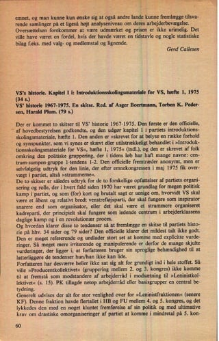 .
bin
emnet, og man kunne kun ønske sig.at også andre landekunne fremlægge tilsva-
*
rende samlinger på et ligeså højt analyseniveauom
deres arbejderbevægelse._ _ ,
Oversættelsen forekommer at være udmærket og prisen er ikke urimelig. Det
4
ville have været en fordel, hvis der havde været en tidstavle Og nogle statistiske
bilag f.eks. med valg- og medlemstal og lignende. r
'
Gerd Callesen
VS's historie. Kapitel 1 i: Introduktionsskolingsmateriale for VS, hæfte l, 1975
(34 s.)
VS' historie 1967-1975. En skitse. Red. af Asger Boertmann, Torben K. Peder-
sen, Harald Plum. (79 s.)
Der er kommet to skitser til VS, historie 1967-1975. Den første er den officielle,i
'
'af hovedbestyrelsen godkendte, og den udgør kapitel 1 i partiets introduktions-
, skolingsmateriale, hæfte 1. Den anden er »skrevet for at belyse'en række forhold
'
og synspunkter, som vi synes er skævt eller utilstrækkeligt behandlet i »Introduk-
tionsskolingsmateriale for VS«, hæfte l, 1975« (indl.), og den er skrevet af folk
omkring den politiske gruppering, der i tidens løb har haft mange navne: cen-
trum-sumpen-gruppe l-tendens 1-2. Den officielle fremtræder anonymt, men er
'
selvfølgeligudtryk for den linie, der efter emnekongressen i maj 1975 fik over-
'
vægt i partiet, altså »strammerne«.
De to skitser er således udtryk for de to forskellige opfattelser af partiets organi-
sering og rolle, der i hvert fald siden 1970 har været grundlag for megen politisk
kamp i partiet, og som (for) kort og brutalt sagt er uenige om, hvorvidt VS skal
være et åbent og relativt bredt venstrefløjsparti, der skal fungere som inspirator
snarere end som organisator, eller det skal være et strammere organiseret
kadreparti, der principielt skal fungere som ledende centrum i arbejderklassens
daglige kamp og i en revolutionær proces.
›
Og hvordan klarer disse to tendenser så at fremlægge en skitse til partiets histo-
rie på hhv. 34 sider og 79 sider? Den officielle klarer det mildest talt ikke godt.
Den er meget refererende og undlader stort set at komme med explicitte vurde-
ringer. Så meget mere irriterende og manipulerende er derfor de mange skjulte
vurderinger, der ligger i, at forfatteren bruger sin sproglige behændighed til at
latterliggøre de tendenser hun/han ikke kan lide.
Forfatteren har desværre heller ikke sat sig alt for grundigt ind i hele stoffet. Så
ville »Producentkollektivet« (gruppering mellem 2. og 3. kongres) ikke komme
til at fremstå som modstandere af arbejderrâd i modsætning til »Leninistkol-
lektivet« (s. 15). PK tillagde netop arbejderråd eller basisgrupper en central be-
tydning.
I
Generelt udvises der alt for stor venlighed over for »Leninistfraktionen« (senere
KF). Denne fraktion havde flertallet i HB og FU mellem 4. og 5. kongres, og det
lykkedes den med en noget kluntet fremførelse af sin politik og med ultimative
krav om drastiske omorganiseringer af partiet at komme i mindretal på 5. kon-
60
 