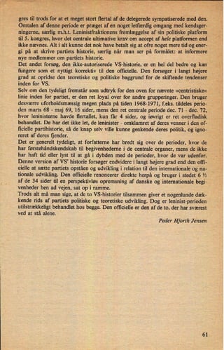 gres til trods for atet meget stort flertal 'adee delegerede sympatiserede med den. I
Omtalen af denne periode er præget af en noget letfærdigomgang med kendsgerg-
ningerne, særlig m.h.t. Leninistfraktionens fremlæggelse af 'sin politiske platform, ,i
til 5. kongres, hvor det centrale ultimative krav om accept af hele platformen end Å
ikke nævnes. Alt i alt kunne det nok have betalt sig at ofre noget mere tid og ener-
gi på at skrive partiets historie, særlig når man ser på formålet: at informere
nye medlemmer om partiets historie.
Det andet forsøg, den ikke-autoriserede VS-historie, er en hel del bedre og kan «
fungere som et nyttigt korrektiv til den officielle. Den forsøger iilangt højere ,
grad at opridse den teoretiske og politiske baggrund for de skiftende tendenser
inden for VS.
Selv om den tydeligt fremstår som udtryk for den oven for nævnte »centristiske«
linie inden for partiet, er den ret loyal over for andre grupperinger. Den bruger
desværre uforholdsmæssig megen plads på tiden 1968-1971, f.eks._tildeles periow
'den marts 68 -
maj 69, 16 sider, mens den ret centrale periode dec. 71 -› dec. 72,
hvor leninisterne havde flertallet, kun får 4 sider, og iøvrigt er ret overfladisk
behandlet. De har det ikke let, de leninister -
omklamret af deres venner i den of-
ficielle partihistorie, så de knap selv ville kunne genkende deres politik, og igno-
reret af deres fjender. '›
Det er generelt tydeligt, at forfatterne har bredt sig over de perioder, hvor de
har førstehándskendskab til begivenhederne i de centrale organer, mens de ikke
har haft tid eller lyst til at gå i dybden med de perioder, hvor de var udenfor. r
-
;i
Denne version af VS, historie forsøger endvidere i langt højere grad end den offi-
cielle at sætte partiets opståen og udvikling i relation til den internationale og na-
tionale udvikling. Den officielle renoncerer direkte herpå og bruger i stedet 6 l⁄2
af de 34 sider til en perspektivløs opremsning af danske og internationale begi-
venheder hen ad vejen, sat op i ramme.
Trods alt må man sige, at de to VS-historier tilsammen giver et nogenlunde dæk-
kende rids af partiets politiske og teoretiske udvikling. Dog er leninist-perioden
utilstrækkeligtbehandlet hos begge. Den officielle er den af de to, der har sværest
ved at stå alene.
Peder Hjorth Jensen
61
 