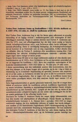 CZ" ,r
"
HE'MV
l i'
i
'1: Smlg. feks. Curt Sørensensartikel »Detkapitallogiske angreb på arbejderbevægelsen«
i Oktober 2. årg. nr. 7, nov. 1976, s. 19-37.
2'. Smlg. f.eks. SDS,s tidsskrift »neue kritik« nr. 35. Der findes to bind med en del af
Abendroths væsentligste artikler b1.a. fra denne periode: Antagonistische Gesellschaft und
politische Demokratie. Aufsätze zur politischen Soziologie, 1967 og Arbeiterklasse, Staat
und Verfassung. Materialien zur Verfassungsgeschichte und Verfassungstheorie der
Bundesrepublik, 1975.
Gerd Callesen
Torben Peter Andersen: Staten og Storkonflikten i 1925. SFAHs skriñserie nr.
4. GMT 1976. 152 sider, kr. 28,00 for medlemmer af SFAH.
Med Torben Peter Andersens bog er der for første gang udkommet en grundig
behandling af de faglige forhold i mellemkrigstiden med inddragelse af ikke-
offentliggjort materiale. Bogen er næsten identisk med Torben P. Andersens spe-
ciale fra 1975, men ved offentliggørelsen har det ikke været muligt at benytte
Dansk Arbejdsgiverforenings arkiv, som forfatteren ellers havde inddraget i sin
speciale-afhandling. Dette er selvfølgelig beklageligt, da Arbejdsgiverforeningen
derved kommer til at fremtræde som en enig organisation, hvilket absolut ikke
var tilfældet. Men da Torben P. Andersen efter anmelderens mening ikke i fuld
udstrækning har udnyttet Arbejdsgiverforeningens materiale i specialet, lider
bogen ingen større mangel af denne grund.
Bogens første knap 40 sider er en meget omfattende analyse af »den danske sam-
fundsformation op til 1925«, hvor forfatteren ud fra en marxistisk synsvinkel gi-
ver en baggrund for konflikten i 1925. Selve den empiriske undersøgelse af det
konkrete hændelsesforløb i 1924-1925 fylder ca. 70 sider plus 24 sider noter.
I denne sammenhæng skal den indledende analyse ikke kommenteres, men det
skal dog påpeges, at da bogen bygger på et speciale, og da der i dag er både en
tidsmæssig og en kvantitativ begrænsning på specialer, kommer den_empiriske
del til at lide under, at forfatteren til tider har givet en lidt for summarisk omtale
af de konkrete begivenheder. Der er ingen tvivl om, at konflikten kunne have
været endnu grundigere belyst, hvis ikke analysen havde taget næsten 1⁄3 af
pladsen. .
Selve begivenhedsforløbeter ganske glimrende beskrevet, man får et meget klart
billede af parternes taktik før konfliktens udbrud, konfliktens begrænsede start
og senere udvidelser. Samtidig er modsætningsforholdet mellem Dansk Arbejds-
mandsforbund og dets formand, M.C. Lyngsie på den ene side og resten af den
socialdemokratiske arbejderbevægelse på den anden side tydeliggjort fra de før-
ste spæde gnidninger til det offentligt kendte brud.
Desværre for Torben P. Andersen findes der meget vigtigt kildemateriale, som
han ikke kendte ved udarbejdelsen af afhandlingen. Dansk Smede- og Maskin-
arbejderforbunds formand, I. A. Hansen førte i perioden 1924-1925 en meget
omfattende dagbog, der bl.a. indeholder referater af møder, han havde deltaget i
som medlem af De Samvirkende Fagforbunds (DSF) forretningsudvalg og hans
samtaler med f.eks. statsminister Stauning og forligsmændene.Det kan imidlertid
ikke bebrejdes Torben P. Andersen, at han ikke har »set« denne dagbog, da den
findes i Metalarbejderforbundets arkiv, og da forfatteren ganske naturligt har
64
 