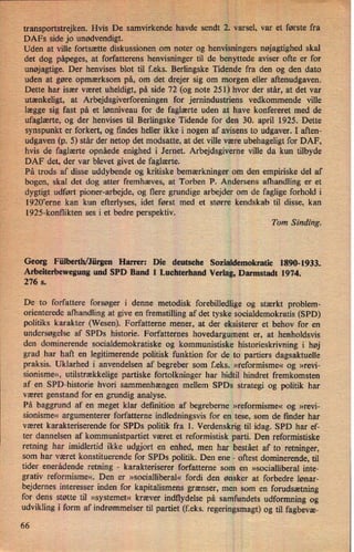 transportstrejken. Hvis De samvirkende havde sendt 2. varsel, var et første fra
DAFs side jo unødvendigt.
-
Uden at ville fortsætte diskussionen om noter og henvisningers nøjagtighed skal
det dog påpeges, at forfatterens henvisninger til de benyttede aviser ofte er for
unøjagtige.Der henvises blot til f.eks. Berlingske Tidende fra den og den dato
uden at gøre opmærksom på, om det drejer sig om morgen eller aftenudgaven.
Dette har især været uheldigt, på side 72 (og note 251) hvor der står, at det var
utænkeligt, at Arbejdsgiverforeningen for jernindustriens vedkommende ville
lægge sig fast på et lønniveau for de faglærte uden at have konfereret med de
ufaglærte, og der henvises til Berlingske Tidende for den 30. april 1925. Dette
synspunkt er forkert, og findes heller ikke i nogen af avisens to udgaver. I aften-
udgaven (p. 5) står der netop det modsatte, at det ville være ubehageligt for DAF,
hvis de faglærte opnåede enighed i Jernet. Arbejdsgiverne ville da kun tilbyde
DAF det, der var blevet givet de faglærte.
På trods af disse uddybende og kritiske bemærkninger om den empiriske del af
bogen, skal det dog atter fremhæves, at Torben P. Andersens afhandling er et
dygtigt udført pioner-arbejde, og flere grundige arbejder om de faglige forhold i
1920,erne kan kun efterlyses, idet først med et større kendskab til disse, kan
1925-konflikten ses i et bedre perspektiv.
Tom Sinding.
Georg Fülberth/Jürgen Harrer: Die deutsche Sozialdemokratie 1890-1933.
Arbeiterbewegung und SPD Band 1 Luehterhand Verlag, Darmstadt 1974.
276 s.
De to forfattere forsøger i denne metodisk forebilledlige og stærkt problem-
orienterede afhandling at give en fremstilling af det tyske socialdemokratis (SPD)
politiks karakter (Wesen). Forfatterne mener, at der eksisterer et behov for en
undersøgelse af SPDs historie. Forfatternes hovedargument er, at henholdsvis
den dominerende socialdemokratiske og kommunistiske historieskrivning i høj
grad har haft en legitimerende politisk funktion for de to partiers dagsaktuelle
praksis. Uklarhed i anvendelsen af begreber som f.eks. »reformisme« og »revi-
sionisme«, utilstrækkelige partiske fortolkninger har hidtil hindret fremkomsten
af en SPD-historie hvori sammenhængen mellem SPDs strategi og politik har
været genstand for en grundig analyse.
På baggrund af en meget klar definition af begreberne »reformisme« og »revi-
sionisme« argumenterer forfatterne indledningsvis for en tese, som de finder har
været karakteriserende for SPDs politik fra 1. Verdenskrig til idag. SPD har ef-
ter dannelsen af kommunistpartiet været et reformistisk parti. Den reformistiske
retning har imidlertid ikke udgjort en enhed, men har bestået af to retninger,
som har været konstituerende for SPDs politik. Den ene -
oftest dominerende, til
tider enerådende retning -
karakteriserer forfatterne som en »socialliberal inte-
grativ reformisme«. Den er »socialliberal« fordi den ønsker at forbedre lønar-
bejdernes interesser inden for kapitalismens grænser, men som en forudsætning
for dens støtte til »systemet« kræver indflydelse på samfundets udformning og
udvikling i form af indrømmelser til partiet (f.eks. regeringsmagt) og til fagbevæ-
66
 