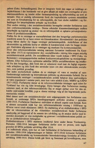 gelsen (feks. forhandlingsret). Den er integrativ fordi den søger at inddrage ar-
bejderklassen i det bestående ved at give afkald på målet om overtagelse af pro-4 _
duktionsmidlerne og istedet stiller formuespredning og udbyttedeling op som al-
ternativ. Den er endelig reformistisk fordi det kapitalistiske systems rentabilitet
ses som en forudsætning for en reformpolitik, der kan skabe stabilitet i og for-
bedringer for lønarbejdernes arbejds- og livsvilkár.
Den anden retning i den' socialdemokratiske bevægelse omtaler forfatterne som
den »reformsocialistiske retning«. Denne erkender klassemodsætningenmellem
lønarbejde og kapital og ønsker via en reformpolitik at ophæve privatejendoms-
retten til produktionsmidlerne.
Fælles for de to retninger er statsopfattelsen idet den borgerlige parlamentariske
statsform anses for at have mistet sin klassekarakter. Hovedmiddel i den politiske
kamp bliver derfor for begge retninger parlamentspolitik. Adskillelsen af den
økonomiske og politiske kamp er således et karakteristisk træk for begge retnin-
ger. Endvidere afgrænser de to retninger sig markant fra kommunistpartiet.
Hvor den reformsocialistiske retning nærmest fortsætter traditionen fra Kaut-
sky (efter 1917) så repræsenterer den »socialliberale« retning ikke nogen entydig
socialdemokratisk politik. De socialliberale ideer vandt indpas i SPD (feks. via
Bernstein) i overgangsperioden mellem konkurrencekapitalisme og monopolkapi-
talisme. Efter forfatternes opfattelse adskiller SPDs socialliberalisme sig imidler-
tid fra den borgerlige, dels fordi den er orienteret mod især de fagligt organise-
rede arbejdere og dels fordi den anvender tesen om den »demokratiske socialis-
me«, som politisk grundlag.
Det indre styrkeforhold mellem de to retninger vil være et resultat af sam«
fundsmæssigenationale og internationale politiske og økonomiske forhold. De to
konstituerende retninger i socialdemokratiets politik behøver ikke nødvendigvis Å
at være organiseret i samme parti, men kan være adskilt (feks. MSPD og USPD
1917-1922). Forfatterne mener at de reformsocialistiske retninger også uden for
Tyskland har vist sig lidet levedygtige. Dette hænger efter forfatternes mening
sammen med, at den reformsocialistiske fløj er meget sårbar over for den så-
kaldte mål/middel konflikt, p.gr.a. denne retnings valg af det begrænsede parla-
mentariske middel.
Med denne teori om socialdemokratiet som
udgangspunkt har forfatterne som
formål, at undersøge SPDs blandingsprægedepolitiske struktur i perioden
1890-1933. Forfatterne fremhæver endvidere et aktuelt aspekt som formål. Som
et alment europæisk træk har den reformsocialistiske retning i 1950,erne og
60,erne været totalt elimineret i BRD. En etablering af en dobbeltstruktur i SPD
eller en rekonstruktion af det »klassiske« socialdemokrati finder forfatterne
sandsynlig på baggrund af de seneste års udvikling og de ønsker derfor med hi-
storiske eksempler at vise muligheder og grænser i socialdemokratiets politik un-
der en dobbeltstrukturs betingelser.
Dobbeltstrukturen i SPD etableres imidlertid først under første Verdenskrig.
Perioden 1890-1914 betragter forfatterne derfor som en proces, som lagde
grunden til SPDs politiske udvikling efter 1914.
I et indledende afsnit, som har en nær forbindelse til forfatternes behandling af
perioden 1890-1914 (afgrænsningener faktisk 1873-1914) kritiserer forfatterne
den socialdemokratiske og kommunistiske historieskrivnings forståelse af SPDs
udvikling 1890-1914. Denne kritik går først og fremmest på hovedlinjerne, men
67
 