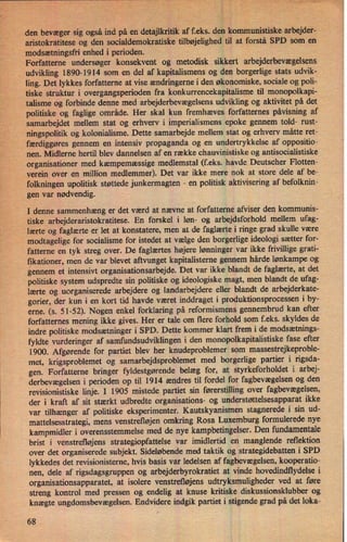 den bevæger sig også ind på en detajlkritik af f.eks. den kommunistiskearbejder-
aristokratitese og den socialdemokratiske tilbøjelighed til at forstå SPD som en
modsætningsfrienhed i perioden.
Forfatterne undersøger konsekvent og metodisk sikkert arbejderbevægelsens
. udvikling 1890-1914 som en del af kapitalismens og den borgerlige stats udvik-
ling. Det lykkes forfatterne at vise ændringernei den økonomiske, sociale og poli-
tiske struktur i overgangsperioden fra konkurrencekapitalisme til monopolkapi-
talisme og forbinde denne med arbejderbevægelsensudvikling og aktivitet på det
politiske og faglige område. Her skal kun fremhæves forfatternes påvisning af
samarbejdet mellem stat og erhverv i imperialismens epoke gennem told- rust-
ningspolitik og kolonialisme. Dette samarbejde mellem stat og erhverv måtte ret-
færdiggøres gennem en intensiv propaganda og en undertrykkelse af oppositio-
nen. Midlerne hertil blev dannelsen af en række chauvinistiske og antisocialistiske
organisationer med kæmpemæssige medlemstal (f.eks. havde Deutscher Flotten-
verein over en million medlemmer). Det var ikke mere nok at store dele af be-
folkningen upolitisk støttede junkermagten
-
en politisk aktivisering af befolknin-
gen var nødvendig.
I denne sammenhæng er det værd at nævne at forfatterne afviser den kommunis-
tiske arbejderaristokratitese. En forskel i løn- og arbejdsforhold mellem ufag-
lærte og faglærte er let at konstatere, men at de faglærte i ringe grad skulle være
modtagelige for socialisme for istedet at vælge den borgerlige ideologi sætter for-
fatterne en tyk streg over. De faglærtes højere lønninger var ikke frivillige grati-
f/ikationer,men de var blevet aftvunget kapitalisterne gennem hårde lønkampe og
gennem et intensivt organisationsarbejde. Det var ikke blandt de faglærte, at det
politiske system udspredte sin politiske og ideologiske magt, men blandt de ufag-
lærte og uorganiserede arbejdere og landarbejdere eller blandt de arbejderkate-
gorier, der kun i en kort tid havde været inddraget i produktionsprocessen i by-
erne. (s. 51-52). Nogen enkel forklaring på reformismens gennembrud kan efter
forfatternes mening ikke gives. Her er tale om flere forhold som f.eks. skyldes de
indre politiske modsætninger i SPD. Dette kommer klart frem i de modsætnings-
fyldte vurderinger af samfundsudviklingen i den monopolkapitalistiske fase efter
1900. Afgørende for partiet blev her knudeproblemer som massestrejkeproble-
met, krigsproblemet og samarbejdsproblemet med borgerlige partier i rigsda-
gen. Forfatterne bringer fyldestgørende belæg for, at styrkeforholdet i arbej-
derbevægelsen i perioden op til 1914 ændres til fordel for fagbevægelsen og den
revisionistiske linje. I 1905 mistede partiet sin førerstilling over fagbevægelsen,
der i kraft af sit stærkt udbredte organisations- og understøttelsesapparat ikke
var tilhænger af politiske eksperimenter. Kautskyanismen stagnerede i sin ud-
mattelsesstrategi, mens venstrefløjen omkring Rosa Luxemburg formulerede nye
kampmidler i overensstemmelse med de nye kampbetingelser. Den fundamentale
brist i venstrefløjens strategiopfattelse var imidlertid en manglende reflektion
over det organiserede subjekt. Sideløbende med taktik og strategidebatten i SPD
lykkedes det revisionisterne, hvis basis var ledelsen af fagbevægelsen,kooperatio-
nen, dele af rigsdagsgruppen og arbejderbyrokratiet at vinde hovedindflydelse i
organisationsapparatet, at isolere venstrefløjens udtryksmuligheder ved at føre
streng kontrol med pressen og endelig at knuse kritiske diskussionsklubber og
knægte ungdomsbevægelsen.Endvidere indgik partiet i stigende grad på det loka-
68
 