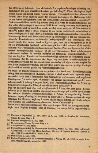 ber 1889 på et tidspunkt, hvor de ledende fra ungdomsforeningen samtidig sad i
i
i
'
bestyrelsen for den socialdemokratiske partiafdelingl9) Disse ideologiske bryd-
ninger havde imidlertid været fremherskende i Fremskridtsklubben allerede fra
foråret 1889, hvor klubben under den svenske korkskærer O. Malmbergs ledel-
se var blevet reorganiseret som den socialistiske diskussionsklub »Lassalle<ê°)
Diskussionsklubben havde dog fortsat præg af at være en ungdomsforening, der
dog efter afstemningen i november 1889 kom i stadig stærkere modsætning til
Socialdemokratiet og den lokale moderate fløj under redaktør M. Mortensens le-
delsen) Dette førte i første omgang til en række individuelle udmeldelser af
partiafdelingen for i maj 1890 at kulminere med diskussionsklubben »Lassalles«
fuldstændige brud med Socialdemokratiet og indmeldense i det nye venstreoppo-
sitionelle Revolutionære socialistiske Arbejderparti.22) De ideologiske bryd-
ninger havde ikke samme karakter i jyske byer, men det er betegnende, at en af
de få i Demokratisk Samfund i Århus som gik imod eksklusionen af de »revolu-
tionære« var Fremskridtsklubbens formand Sophus Petersen, ligesom det af den
interne korrespondance fremgår, at de »revolutionæres« blad »Arbejderen«
cirkulerede mellem de ledende indenfor de forskellige Fremskridtsklubben?3 )
Det var dog kun i Randers at denne selvstændige opfattelse af forholdet til den re-
volutionære fløj fik organisatoriske følger, og den jyske arbejderungdoms til-
syneladende sympati for den socialistiske venstrefløj må siges at være atypisk for
den jyske ungdomsbevægelse,idet der ikke senere kan spores egentlige, ideologi-
ske konflikter mellem partiet og Fremskridtsklubberne.
På trods af Randers-foreningens organisatoriske brud med Socialdemokratiet
deltog diskussionsklubben »Lassalle« fortsat i såvel lokale som regionale arbej-
dermøder, hvor man i forbindelse med fagmødeme traf sammen med ungdoms-
foreningerne fra andre byer. »Lassalle« var således repræsenteret på det store
arbejdermøde i Ålborgi august 1890, hvor Fremskridtsklubben fra Århus og
Ungdomsforeningen fra Ålborgknyttede de første kontakter?4 )
Det var dog først året efter ved arbejdermødet i Århus,der kom gang i bestræ-
belserne på at skabe en egentlig organisation og forsøget på at stifte nye klubber.
De ledende indenfor Fremskridtsklubben i Århus skomagerlærlingSophus
Petersen, typograflærling M. Petersen og stentrykker J. Jensen samlede de unge
arbejdere fra Horsens, Vejle og Randers og fik nedsat udvalg, der skulle arbejdemed planerne om lokale foreningsdannelser i løbet af efteråret?5 )
Første trin i agitationskampagnen blev taget i august 1891 ved et ungdomsmøde i
Vejle, hvor Sophus Petersen efter et foredrag om den politiske organisering af
.___
19) Randers Arbejderblad 23. nov. 1889 og 5. jan. 1890; se desuden M. Mortensen,
Under det røde Flag s. 1.
20) Randers Arbejderblad 5. maj 1889.
21) M. Mortensen, Under det røde Flag s. 1.
22) »Arbejderen« 9. juni 1890. .
23) Forhandlingsprotokol for Demokratisk Samfund, Aarhus 13. nov. 1889; vedrørende
»Arbejderen« se brev fra Hans Jacobsen, Horsens til Sophus Petersen, Aarhus 5.
okt. 1891 (Fremskridtsklub. Arkiv. ABA).
24) Demokraten 2. sept. 1890.
25) Forhandlingsprotokol for Fremskridtsklubben i Ålborg25. juli 1891; se under Ran-
ders Arbejderblad 26. september 1891.
 