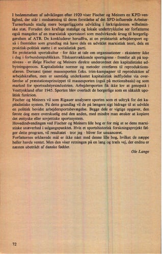I bedømmelsen af udviklingen efter 1920 viser 'Fischer og Meiners en'KPD-venÅ
lighed, der står i modsætning til deres forståelse af det SPD-'influerede Arbeiter-
Turnerbunds stadig mere borgerliggjorte udvikling i førkrigsårenes wilhelmin-
ske stat. Foruden den kraftige statslige og lokale undertrykkelse ser forfatterne
også mangelen af en marxistisk sportsteori som medvirkende årsag til borgerlig-
gørelsen af ATB. De konkluderer herudfra, at en proletarisk arbejdersport og-
så i fremtiden som grundlag må have dels en udviklet marxistisk teori, dels en
praktisk-politisk støtte i et socialistisk parti. ,
En proletarisk sportskultur -
for ikke at tale om organisationer -
eksisterer ikke
i dag i forbundsrepublikken. Tilskuertrækkende sportsgrene -
fremfor alt på top-
niveau -
er ifølge Fischer og Meiners direkte underordnet den kapitalistiske ud-
bytningsproces. Kapitalistiske normer og metoder overføres til reproduktions-
'r
sfæren. Dernæst tjener massesporten feks. trim-kampagner til reproduktion af
arbejdskraften, men er samtidig underkastet kapitalistisk indflydelse via over-
førelse af præstationsprincippet til massesporten (også på motionsbasis) og som
marked for sportsudstyrsindustrien. Arbejdersporten fik ikke lov at genopstå i
Vesttyskland efter 1945. Sporten blev overladt de borgerlige som en såkaldt upo-
litisk funktion.
Fischer og Meiners vil som Rigauer analysere sporten som et udtryk for det ka-
pitalistiske system. På dette grundlag vil de på længere sigt bidrage til at udvikle
en politisk 'bevidst arbejdersportsbevægelse. Begge dele er vigtige opgaver, den
første dog mere overskuelig end den anden, med mindre man ønsker at kopiere
det østtyske eller sovjettiske sportssystem.
Hovedindvendingen ved Fischer og Meiners lille bog er for mig at se dens marxi-
stiske snæverhed i udgangspunktet. Hvis et sportshistorisk forskningsprojekt føl-
ger dette program, vil resultatet -
tror jeg -
bliver for unuanceret.
Forfatternes erklærede mål er ikke nået med denne lille bog, hvilket de næppe
heller havde ventet. Men den viser retningen på en lang og træls vej, der endnu er
næsten ubetrâdt af danske fødder.
Ole Lange
72
 