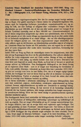 Lieselotte Mans: .Handbuch der deutschenExilpresse 1933-1945.Hrsg. von
Eberhard Lämmert -
Sonderveröffentlichungender Deutschen Bibliothek Nr.
2. -
Bd.,l Bibliographie A-K, Carl Hanser Verlag, München 1976, 352 s., DM
77.00
;
Efter nazisternes regeringsovertagelse blev .det for mange meget hurtigt nødven-
digt at flygte. Det gjaldt naturligvis i første række for arbejderbevægelsens folk,
senere også for borgerlige forfattere, journalister, organisationsfolk osv. og en-
delig for folk, der blev forfulgt af religiøse eller »racistiske« årsager. Det blev
efterhånden op mod 200.000, der af den ene eller anden grund var tvunget til at
forlade Tyskland (samtidig med at flere 100.000 var i koncentrationslejre). En
del af denne emigration integrerede sig i deres nye opholdslande, men en betyde-
lig del satsede på at ville vende tilbage og organiserede sig på en eller anden måde
for at forberede muligheden til at vende tilbage -
det var ofte efterfølgeorganisa-
tioner for tidligere partier osv. Alle disse organisationer udgav tidsskrifter, des-
'
uden udkom også en del litterære og videnskabelige periodika udgivet af emigranj
ter. Lieselotte Maas har fundet ialt 436 periodika, som må regnes for at være ud-
givet af tyske emigranter eller under deres væsentlige medvirken, formentlig har
der dog været flere.
Indtil 1938 var Prag og Paris de væsentligste centre for emigrationen, men efter
den tid tog flygtningene hen hvor de fik opholdstilladelse. Der udkom såledestids-
skrifter for tyske emigranter stort set i hele verden. Mange af dem var duplike-
rede bulletiner i små oplag, og enkelte kender man kun af navn. Desværre har
man først sent begyndt at samle disse blade, og hvad der er bevaret er spredt på
mange arkiver og biblioteker. Den foreliggende bibliografi er det første forsøg
på at registrere disse blade -
som er af meget stor betydning for forståelsen af
f.eks.' tysk politik, litteratur, videnskab og kunst ikke kun i perioden 1933-1945 -
og give en oversigt over hvor de kan findes. Dvs. det er et meget vigtigt hjælpe-
middel, der foreligger her med sit første bind og efter alt at dømme i en meget på-
lidelig bearbejdning. Værket er planlagt til tre bind, hvoraf det sidste skal inde-
holde en oversigt over bladenes tendens og stilling.
De to første indeholder i alfabetisk rækkefølge de relevante bibliografiske data
som titel, undertitel, udgiver, chefredaktør, redaktører, udgivelsessted og forlag,
trykkeri, format, udgivelsestidsrum og måde osv. Derudover er samtlige bidrag-
ydere registreret med hvert bidrag, de har skrevet til de forskellige tidsskrifter
forsåvidt det har kunnet opklares, idet mange periodika kun bragte anonyme el-
ler pseudonyme bidrag. Hvor det har været muligt er pseudonymemes egentlige
identitet imidlertid oplyst.
Det foreliggende første bind indeholder de bibliograferede tidsskrifter fra A til K
og de til benyttelsen af bibliografien nødvendige oplysninger og indledninger på
tysk og engelsk. Den ser meget tilforladelig ud og vil i mange sammenhænge kun-
ne bruges effektivt, især nâr de øvrige bind med registrene også foreligger. Det
er også glædeligt,at man i Tyskland -
omend meget sent -
har indset, at denne del
af den tyske publikationsvirksomhed bør undersøges og dermed gøres tilgænge-
ligt (i DDR foreligger der dog allerede nogle arbejder om dette område). Det er
-
feks. hvad angår de litterære forfattere -
nogle af de mere betydelige, der i pe-
rioden 1933-1945 måtte publicere under meget vanskelige forhold i udlandet.
Gerd Callesen
73
 
