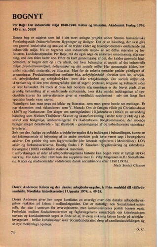 i
;min
Per Boje: Det industrielle miljø 1840-1940. Kilder og litteratur. Akademisk Forlag 1976.
145 s. kr. 50,00 ›
Denne bog er udgivet som led i det stort anlagte projekt under Statens humanistiske
Forskningsråd: Industrialismens Bygninger og Boliger. Det er en håndbog, der skal give
»en generel beskrivelse og analyse af de trykte kilder og hovedproblemer«omfattende det
industrielle miljø. Nu er begrebet »det industrielle miljø« en ret difqu størrelse og for-
fatteren, kandidatstipendiat Per Boje, må da også søge en snævrere emnemæssig afgræns-
ning, end den titlen lader ane. Efter en kort gennemgang af det, der kaldes generelle hjæl-
pemidler, er bogen delt op i tre afsnit, der hver behandler et aspekt af det industrielle
miljø: produktionsmiliøet, boligmiliøet og det sociale miljø. Her gennemgås kilder, her-
under statistisk materiale, og litteratur. Men for de enkelte områder gælder yderligere af-
grænsninger. Produktionsmiljøet omfatter bl.a. arbejdsforhold -
forstået som løn, arbejds-
tid, arbejdsløshed og arbejdsulykker, men ikke arbejdskampe. Det sociale miljø ind-
skrænker sig til den rent demografiske side af sagen; politiske, religiøse og kulturelle sider
er ikke behandlet. På trods af disse helt bevidste afgrænsninger er der blevet plads til en
grundig behandling af et omfattende stofområde, hvor ikke mindst inddragelsen af spe-
cialelitteraturen fra universiteterne giver et værdifuldt supplement -
selv om langt flere
specialer burde være nævnt.
Naturligvis kan man pege på kilder og litteratur, som man gerne havde set medtaget. Et
par eksempler: små »klassikere« som V. Munck: Om de fattiges vilkår på Christianshavn
(1867) og Nathanson: Om klager om næringsløshed i Kjøbenhavn (1864); en anvendelig
håndbog som Nielsen/Thalbitzer: Skatter og skatteforvaltning i ældre tider (1948) og i af-
snittet om boligmiljø, ársberetningerne fra Københavns Boligkommission, der løbende
bringer meget detaillerede -
rigt illustrede -
gennemgange af de københavnske sanerings-
kvarterer.
Selv om den faglige og politiske arbejderbevægelse ikke inddrages i behandlingen, kunne en
del kildemateriale til belysning af de andre områder godt have været søgt i bevægelsens
arkiver. Det gælder ting som fagprotokoller (der løbende registreres i Meddelelser), L0,s
arkiv og forbundsarkiverne. Endelig findes i P. Knudsen: Sygeforsikring og alderdoms-
forsørgelse (1888) værdifuldt statistisk materiale.
Å
I udforskningen af sider af arbejderbevægelsens historie kan bogen være et nyttigt stykke
værktøj. For tiden efter 1890 kan den suppleres med G. Viby Mogensen m.fl.: Socialhisto-
rie. Kilder og studieområder vedrørende dansk socialhistorie efter 1890 '(1976).
Niels Sem'us Clausen
Dorrit Andersen: Krisen og den danske arbejderbevægelse,i: Från medeltid till väll'a'rds-
samhälle. Nordiska historikermötet i Uppsala 1974, s. 49-58.
Dorrit Andersen giver her meget kortfattet en oversigt over den danske arbejderbevæ-
gelses reaktion på krisen i mellemkrigstiden. Det er naturligt nok ,Socialdemokratiets
rolle, der står i centrum for overvejelserne, men kommunisternes politik berøres også.
Forholdet mellem Socialdemokratiet og fagbevægelsens samarbejde om kriseløsningen
nævnes og konkluderende søges at finde ud af, hvilken virkning krisen havde på arbejder-
bevægelsen -
hvilke konklusioner især Socialdemokratiet drog af samfundsudviklingen og
de nye mellemlags opståen.
G. C.
74
 