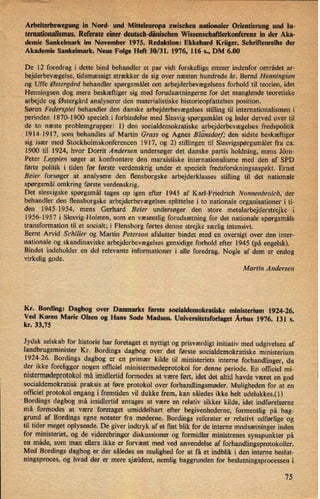 Arbeiterbewegung in Nord- und Mitteleuropa :zwischen nationaler Orientierung und In-
temationalismus. Referate einer deutsch-dänisehen Wissensehaftlerkonferenz in der Aka-
demie Sankelmark im November 1975. Redaktion: Ekkehard Krüger. Schriftenreihe der
Akademie Sankelmark. Neue Folge Heñ 30/31. 1976, 116 s., DM 6.00 1
De 12 foredrag i dette bind behandler et par vidt forskellige emner indenfor området ar-
bejderbevægelse,tidsmæssigt strækker de sig over næsten hundrede år. Bernd Henningsen
og Uffe Østergård behandler spørgsmålet om arbejderbevægelsens forhold til teorien, idet
Henningsen dog mere beskæftiger sig med forudsætningerne for det manglende teoretiske
arbejde og Østergård analyserer den materialistiske historieopfattelses position.
Søren Federspiel behandler den danske arbejderbevægelses stilling til internationalismen i
perioden 1870-1900 specielt i forbindelse med Slesvig-spørgsmålet og leder derved over til
de to næste problemgrupper: 1) den socialdemokratiske arbejderbevægelses fredspolitik
1914-1917, som behandles af Martin Grass og Agnes Blá'nsdorf'den sidste beskæftiger
sig især med Stockholmskonferencen 1917, og 2) stillingen til Slesvigspørgsmálet fra ca.
1900 til 1924, hvor Dorrit Andersen undersøger det danske partis holdning, mens Jörn-
Peter Leppien søger at konfrontere den marxistiske internationalisme med den af SPD
førte politik i tiden før første verdenskrig under et specielt fredsforskningsaspekt. Ernst
Beier forsøger at analysere den flensborgske arbejderklasses stilling til det nationale
spørgsmål omkring første verdenskrig.
Det Slesvigske spørgsmål tages op igen efter 1945 af Karl-Friedrich Nonnenbroich, der
behandler den flensborgske arbejderbevægelses splittelse i to nationale organisationer i ti-
den 1945-1954, mens Gerhard Beier undersøger den store metalarbejderstrejke i'
1956-1957 i Slesvig-Holsten, som en væsentlig forudsætning for det nationale spørgsmåls
transformation til et socialt; i Flensborg førtes denne strejke særlig intensivt.
Bernt Arvid Schiller og Martin Peterson afslutter bindet med en oversigt over den inter-
nationale og skandinaviske arbejderbevægelses gensidige forhold efter 1945 (på engelsk).
Bindet indeholder en del relevante informationer i alle foredrag. Nogle af dem er endog
virkelig gode.
Martin Andersen
Kr. Bording: Dagbog over Danmarks første socialdemokratiske ministerium 1924-26.
Ved Karen Marie Olsen og Hans Sode Madsen. Universitetsforlaget Århus 1976. 131 s.
kr. 33,75
Jydsk selskab for historie har foretaget et nyttigt og prisværdigt initiativ med udgivelsen af
landbrugsminister Kr. Bordings dagbog over det første socialdemokratiske ministerium
1924-26. Bordings dagbog er en primær kilde til ministeriets interne forhandlinger, da
der ikke foreligger nogen officiel ministermødeprotokolfor denne periode. En officiel mi-
nistermødeprotokolmå imidlertid formodes at være ført, idet det altid havde været en god
socialdemokratisk praksis at føre protokol over forhandlingsmøder. Muligheden for at en
officiel protokol engang i fremtiden vil dukke frem, kan således ikke helt udelukkes.(1)
Bordings dagbog må imidlertid antages at være en relativ sikker kilde, idet indførelserne
må formodes at være foretaget umiddelbart efter begivenhederne, formentlig på bag-
grund af Bordings egne notater fra møderne. Bordings referater er relativt udførlige og
til tider meget oplysende. De giver indtryk af et fint blik for de interne modsætninger inden
for ministeriet, og de viderebringer diskussioner og formidler ministrenes synspunkter på
en måde, som man ellers ikke er forvænt med ved anvendelse af forhandlingsprotokoller.
Med Bordings dagbog er der således en mulighed for at få et indblik i den interne beslut-
ningsproces, og hvad der er mere sjældent, nemlig baggrunden for beslutningsprocessen i
75
 