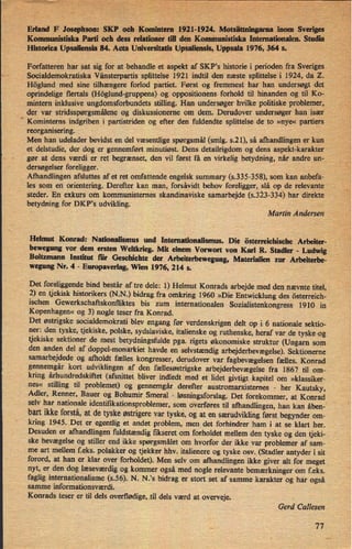 Erland' F Josephson:SKP' oeh Komintem1921-1924.Motsättning'arnainom Sveriges;
'
Kommunistiske Parti och dess relationer til den Komnmnistiska Internationalen. Studie
“
Historica Upsaliensia 84. Acta Universitatis Upsaliensis, Uppsala 1976, 364 s.
Forfatterenhar sat sig for at behandle et aspekt af SKP's historie i perioden fra Sveriges.
Socialdemokratiska Vänsterpartis splittelse 1921 indtil den næste splittelse i 1924, da Z.
“
'Höglund med sine tilhængere forlod partiet. Først og fremmest har
han undersøgtdet
oprindelige flertals (Höglund-gruppens) og oppositionens forhold til
hinandenog til Ko-
mintern inklusive ungdomsforbundets stilling. Han undersøger hvilke politiske problemer,
der var stridsspørgsmáleneog diskussionerne om dem. Derudover undersøger han især _
Komintems. indgriben i partistriden og efter den fuldendte splittelse de to »nye« partiers
reorganisering.
Men han 'udelader bevidst en del væsentlige spørgsmål (smlg. s.21), så afhandlingen er kun
et delstudie, der dog er gennemført minutiøst. Dens detailrigdom og dens aspekt-karakter
gør at dens værdi er ret begrænset, den vil først få en virkelig betydning, nårandre un-
dersøgelserforeligger.
'
'
Afhandlingen afsluttes af et ret omfattende engelsk summary (s.335-358), som kan anbefa-
les som en orientering. Derefter kan man, forsåvidtbehov foreligger, slå op__de relevante
steder. 'En exkurs om kommunisternes skandinaviske samarbejde (s.323-334) har direkte
betydning for DKP,s udvikling. -
r -
.-
' *
Martin Andersen
Helmut Konrad: Nationalismus und lnternationalismus. Die österreichische Arbeiter-
bewegung vor dem ersteu Weltkrieg. Mit einem Vorwort von Karl R. Stadler -
Ludwig
Boltzmann Institut für Geschichte der Arbeiterbewegung, Materialien zur Arbeiterbe-
wegung Nr. 4 -
Europaverlag, Wien 1976, 214 s.
Det foreliggende bind består af tre dele: l) Helmut Konrads arbejde med den nævnte titel,
2) en tjekisk historikers (N.N.) bidrag fra omkring 1960 »Die Entwicklung des österreich-
ischen Gewerkschaftskonfliktes bis zum intemationalen Sozialistenkongress 1910 in
'
Kopenhagen« og 3) nogle teser fra Konrad.
Det østrigske socialdemokrati blev engang før verdenskrigen delt op i 6 nationale sektio-
ner: den tyske, tjekiske, polske, sydslaviske, italienske og ruthenske, heraf var de tyske -og
tjekiske sektioner de mest betydningsfulde pga. rigets økonomiske struktur (Ungarn som
den anden del af doppel-monärkiet havde en selvstændig arbejderbevægelse).Sektionerne
samarbejdede og afholdt fælles kongresser, derudover var fagbevægelsen fælles. Konrad
gennemgår kort udviklingen af den fællesøstrigske arbejderbevægelsefra 1867 til om-
kring århundredskiftet (afsnittet bliver indledt med et lidet givtigt kapitel om »klassiker-
nes« stilling til problemet) og gennemgår derefter austromarxisternes -
her Kautsky,
Adler, Renner, Bauer og BohumirSmeral -
løsningsforslag.Det forekommer, at Konrad
selv har nationale identifikationsproblemer, som overføres til afhandlingen, han kan åben-2
“
han ikke forstå,at de tyske østrigerevar tyske, og at en særudviklingførst begynder om-
kring 1945. Det er egentlig et andet problem, men det forhindrer ham i at se klart her.
Desuden er afhandlingen fuldstændigfikseret om forholdet mellem den tyske og den tjekl-
ske bevægelse og stiller end ikke spørgsmålet om hvorfor der ikke var problemer af sam-
me art mellem f.eks. polakker og tjekker hhv. italienere og tyske osv._(Stadler antyder i sit
forord, at han er klar over forholdet). Men selv om afhandlingen ikke giver alt for meget
nyt, er den dog læseværdig og kommer også med nogle relevante bemærkningerom f.eks.
faglig internationalisme (s.56). N. N.'s bidrag er stort set af samme karakter og har også
samme informationsværdi.
Konrads teser er til dels overflødige,.,tildels værd at overveje.
Gerd Callesen
77
 