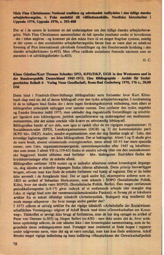 Niels Finn Christiansen: National tradition og udenlandsk indflydelse i den tidlige danske
arbejderbevægelse, i: Från medeltid till Nordiska historimötet i
Uppsala 1974, Uppsala 1976, s. 393-408
Der er i de senere år kommet en del undersøgelserom den tidlige danske arbejderbevæ-
gelse. Niels Finn Christiansen sammenfatter de lidt spredte resultater under et hovedemne
-
det i titlen angivne -
og kommer på den måde frem til en meget frugtbar syntese, nemlig
at der synes »i den socialistiske arbejderbevægels'esførste fase at være sket 'en adækvat
forening af Pios internationalt påvirkede forestillinger og den fremhersende holdning i den
danske arbejderklasse« (s.403). Men »Pios radikale socialisme fremstår nærmest som en
parantes i et udviklingsforløb«(5.405).
G. C.
Klaus Günther/Kurt' Thomas Schmitz: SPD, KPD/DKP, DGB in den Westzonen und in
(der Bundesrepublik Deutschland 1945-1973. Eine Bibliographie -
Archiv iii: Sozial-
gesehichte Beiheh 6 -
Verlag Neue Gesellschaft, Bonn-Bad Godesberg 1976, 176 s., 20,00
DM
Dette bind i Friedrich-Ebert-Stiñungs bibliografiske serie fortsætter hvor Kurt Klotz-
bach slap med sin del af denne bibliografi over den tyske arbejderbevægelse.I modsætning
til de to tidligere bind findes der i dette ingen forskningshistorisk indledning, men ellers er
bibliografien principielt opbygget over samme ramme. Den omfatter den tyske, engelske
og franske litteratur indtil 1973, men udelader dog dagsaktuelle fremstillinger og erindrin-
ger ligesåvel som kildeudgaver, juridisk speciallitteratur og undersøgelser om medbestem-
melsesretten, idet det sidste område ville kræve en selvstændig bibliografi.
Bibliografien består af syv dele, som igen er opdelt efter de tre vigtigste organisationer: l)
Socialdemokratiet (SPD), Landsorganisationen (DGB) og 3) det kommunistiske parti
(KPD hhv. DKP). Andre, mindre organisationer, som der dog fandtes nogle af -
f.eks. den
kristelige fagbevægelse -
ses ikke bibliograferet. Det er beklageligt. Afsnit I og II skulle give
de mere bredt, alment orienterende oversigtsværker, mens afsnit III-VI har mere specielle
emner, som f.eks. organisationsspørgsmål,oprettelsesperioden efter '1945 og lokalhisto-
rien som emne. I afsnit VII (5.159-63) findes et mindre udvalg titler om den socioøkonomi-
ske baggrund; bindet afsluttes med forfatter -
hhv. titelregister. Endvidere fmdes der
krydshenvisninger efter de enkelte afsnit. 4
Bibliografien omfatter 1836 numre og er indenfor afsnittene ordnet kronologisk årgangs-
vis, dog således at indenfor årgangen findes titlerne alfabetisk. Dette princip besværliggør
brugen, selvom man kan finde de enkelte forfattere ved hjælp af registret. Det er da heller
ikke anvendt i de foregående bind. Der er også andre fejl, eksempelvis anføres som nr.
1803 en artikel af Sebastian Herkommer, som stående i SOPO (Sozialistische Politik,
Köln), hvor det skulle være SOPOL (Sozialistische Politik, Berlin). Den meget omfattende
periodikafortegnelse (s.9-17) giver indtryk af et omfattende arbejde (der mangler dog
f.eks. et vigtigt blad som det venstresocialdemokratiske Funken); et forsøg på at lokalisere
artikler fra et enkelt tilfældigt tidsskrift (Arbeiterpolitik, Stuttgart) slog imidlertid fejl
trods mange stikprøver
-
for hvor mange andre gælder det?
I 1973 udkom et udvalg artikler fra det vigtige tidsskrift »Arbeitshefte der Sozialwissen-
schaftlichen Vereinigung« udgivet af Adolf Brock med titlen »Gewerkschaften am Kreuz-
weg«. Tidskriftet er iøvrigt ikke brugt af forfatterne, men de har dog optaget en artikel af
Peter von 0ertzen (5.303) og Jürgen Seifert (nr.630) -
men ikke under det år, hvor artik-
lerne oprindeligt udkom, de står således ikke i den kronologiske sammenhæng, som de be-
grundede deres ordningssystem med. Forsøger man imidlertid at finde bogen i registret
under udgiverens navn, viser det sig at være umuligt, man kan kun finde artiklerne. Adolf
Brocks meget vigtige indledning og hans indføring »Hauptphasen der Gewerkschaftpolitik
78
 