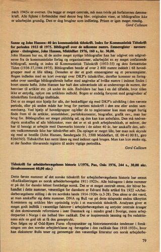nach 1945« er overset. Da begge er'
meget-centrale, må man tvivle på forfatternes dømme-
kraft. Alle fejlene i forbindelse med denne bog hhv. originalen viser, at bibliogratien ikke
er udarbejdet grundig. Den er dog brugbar som indføring.Prisen er igen meget rimelig.
Gerd Callesen
Sanne og John Hansen: 40 års kommunitisk tidsskrift. Index for Kommunistisk
Tidsskrift
for perioden 1933 til 1975. Bibliograñ over de udkomne numre. Emneregister -
navnere-
gister -
titelregister, John Hansen, Middelfart 1976, 160 s., kr. 30,00.
John Hansen har nu, til de andre meget nyttige bibliografier han har udgivet om udgivel-
serne fra de kommunistiske forlag og organisationer, udarbejdet en ny meget omfattende
bibliografi, nemlig et index til Kommunistisk Tidsskrift (1933-35) og dets fortsættelse
Tiden (1936-37,1944-1975). Bibliogratien består af over 2 800 numre inddelt i 68 hoved-
grupper med et lille tillæg. Desuden er der et godt emneregister og et personregister.
Bogen indledes med en kort oversigt over DKP's tidsskrifter, derefter kommer en forteg-
nelse over samtlige bibliograferede hefter med angivelse af hvilke numre i indexet findes i
hvert eneste hefte. John Hansen har haft den udmærkede idé at understrege de numre, der
henviser til artikler etc. på under én side. Endvidere har han i en del tilfælde, hvor titlen ,
ikke er entydig, oplyst om artiklens indhold. Bogen er endelig forsynet med gengivelser af _
tidsskriftets forskellige titelblade.
Det er en meget stor hjælp for alle, der beskæftiger sig med DKP's udvikling i den nævnte
periode, eller på anden måde har brug for partiets tidsskrift i den ene eller anden sam-
menhæng. Ved hjælp af hovedgrupper og/eller de to registranter kan man meget hurtig
finde frem til de artikler, anmeldelser, partidokumenter, biografier, grafik osv., man har
brug for. Bibliografien ser meget pålidelig ud, og den kan kun anbefales. Den má nødven-
digvis anskáffes af alle biblioteker, men det er et så godt arbejdsredskab, at enhver, der
har til hensigt at arbejde med Danmarks historie i de sidste 40 år, bør anskaffe den, selv-
om vedkommende ikke har tidsskriftet selv. Da oplaget er meget lille, bør man nok skynde
sig med at bestille (John Hansen, Søndergade 51, 5500 Middelfart, tlf. 09-41 00 81, giro
8266565). Tidsskriftet kan nemt lånes og med indexet også bruges. Man kan kun ønske sig,
at der fandtes tilsvarende registre til andre vigtige periodika.
Gerd Callesen
Tidsskrih for arbeiderbevægelsenshistorie 1/ 1976, Pax, Oslo 1976, 244 s., 30,00 nkr.
(årsabonnement 60,00 nkr.)
Dette første nummer af det norske tidsskrift for arbejderbevægelsens historie har emnet
»Radikaliseringen av norsk arbeiderbevegelse 1911-1923«. Alle bidragene i dette nummer
er på det for danske lettest forståeligenorsk. Det er et meget centralt emne, der bliver be-
handlet i dette nummer, væsentligstfor danskere er Edvard Bulls artikel fra 1922 »Arbei-
derbevægelsens stilling i de tre nordiske lande 1914-1920« (s.3-28). Den alene er det værd,
at man anskaffer sig dette nummer. DNA og Bull var på dette tidspunkt endnu tilknyttet
Komintem og artiklen blev oprindelig trykt i et marxistisk tidsskrift. Analysen giver et
meget godt indblik i væsentlige faktorer i arbejderbevægelsen og antyder centrale årsager
til den dominerende reformisme i især Danmark og i mindre grad i Sverige, mens arbej-
derpartiet i Norge i sin helhed blev radikalt. Det er inspirerende læsning og fra redaktio-
nens side en god idé at få den genoptrykt.
Den følges op af Odd-Bjøm Fures »Synspunkter og historieteoretiske tendenser i forsk-
ningen om den norske arbejderklasse og -bevegelse i den radikale fase 1918-1933«, hvor
han diskuterer Bulls teser og gennemgår den væsentlige litteratur om norsk arbejderbe-
79
 