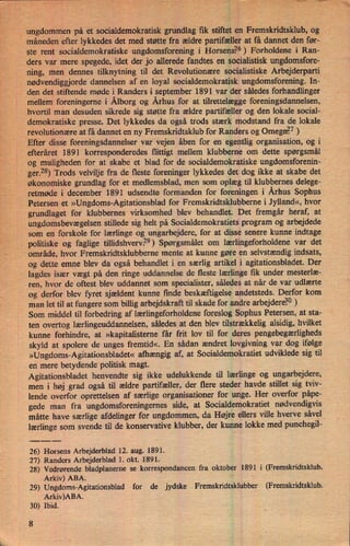ungdommenpå 'et soCialdemokratisk grundlag fik stiftet en Fremskridtsklub, og
månedenefter lykkedes det med støtte fra ældre partifællerat få dannet den før-
ste rent' socialdemokratiske -ungdomsforening i Horsens?6) Forholdene i Ran-
ders var mere spegede, idet der jo allerede fandtes en socialistisk ungdomsfore-
ning, men dennes tilknytning til det Revolutionære socialistiske Arbejderpartiv
nødvendiggjorde dannelsen af en loyal socialdemokratisk ungdomsforening.In-
*
.
den det stiftende møde i Randers i september 1891 var der således forhandlinger
.
mellem foreningerne i Ålborg og Århus for at tilrettelægge foreningsdannelsen,
hvortil man desuden sikrede sig støtte fra ældre partifæller og den lokale social-
demokratiske presse. Det lykkedes da også trods stærk modstand fra de lokale
revolutionæreat få dannet en ny Fremskridtsklub for Randers og Omegn?7)
Efter disse foreningsdannelser varivejen åben for en egentlig organisation, og i
efteråret 1891 korresponderedes flittigt mellem klubberne om dette spørgsmål
'
og muligheden for at skabe et blad for de socialdemokratiske ungdomsforenin-
ger.28)Trods velvilje fra de fleste foreninger lykkedes det dog ikke at skabe det
økonomiske grundlag for et medlemsblad, men som oplæg til klubbernes delege-
'retmøde i december 1891 udsendte formanden for foreningen i' Århus Sophus
Petersen.. et »Ungdoms-Agitationsbladfor Fremskridtsklubberne i Jylland«, hvor
grundlaget for klubbernes virksomhed blev behandlet. Det fremgår heraf, at
ungdomsbevægelsen stillede sig helt på Socialdemokratiets program og arbejdede
som en forskole for lærlinge og ungarbejdere, for at disse senere kunne indtage
politiske og faglige tillidshverv?9) Spørgsmålet om lærlingeforholdene var det
område, hvor Fremskridtsklubberne mente at kunne gøre en selvstændig indsats,
og dette emne blev da også behandlet i en særlig artikel i agitationsbladet. Der
lagdes især vægt på den ringe uddannelse de fleste lærlinge fik under mesterlæ-
ren, hvor de oftest blev uddannet som specialister, således at når de var udlærte
'
og derfor blev fyret sjældent kunne finde beskæftigelse andetsteds. Derfor kom
man let til at fungere som billig arbejdskraft til skade for andre arbejdere?0)
Som middel til forbedring af lærlingeforholdeneforeslog Sophus Petersen, at sta-
ten overtog lærlingeuddannelsen,således at den blev tilstrækkelig alsidig, hvilket
kunne forhindre, at »kapitalisterne får frit lov til for deres pengebegærligheds
skyld at spolere de unges fremtid«. En sådan ændret lovgivning var dog ifølge
»Ungdoms-Agitationsbladet«afhængig af', at Socialdemokratiet udviklede sig til
en mere betydende' politisk magt.
›
Agitationsbladet henvendte sig ikke udelukkende til lærlinge og ungarbejdere,
men i høj grad også til ældre partifæller, der flere steder havde stillet sig tviv-
lende 'overfor oprettelsen af særlige organisationer for unge. Her overfor påpe-
gede man fra ungdomsforeningemes side, at Socialdemokratiet nødvendigvis
måtte have særlige afdelinger for ungdommen, da Højre ellers ville hverve såvel*
lærlinge som svende til de konservative klubber, der kunne lokke med punchegil-
26) Horsens Arbejderblad 12. aug. 1891.
27) Randers Arbejderblad 1. okt. 1891.
28) Vedrørende bladplaneme se korrespondancen fra oktober 1891 i (Fremskridtsklub.
Arkiv) ABA.
"
' V
29) Ungdoms-Agitationsblad for de jydske Fremskridtsklubber (Fremskridtsklub.
Arkiv)ABA.
-
-
30) Ibid.
8
 