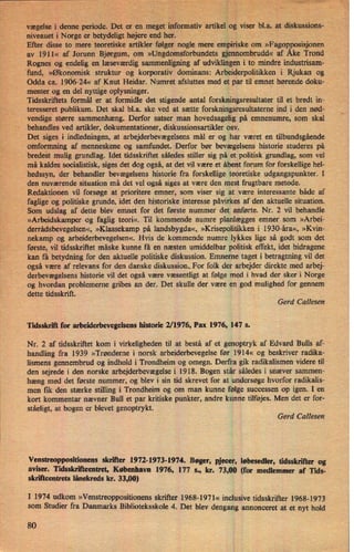 '
,vægelse i denne periode. Det er en. meget informativ artikel og' viser bl.a. at diskussions- i
'niveauet i Norge er betydeligthøjere end her. “
'n
i '
_
2 'Efter disse to mere'teoretiske artikler følger nogle mere empiriske om »Fagopposisjonen
'av 1911« af Jorunn Bjørgum, om »Ungdomsforbundets giennombrudd«af Åke Trond
Rognes og endelig en læseværdig sammenligning af udviklingen i to mindre industrisam-
fund, »Økonomiskstruktur og korporativ dominans: Arbeiderpolitikken i Rjukan og
Odda ca. 1906-24« af Knut Heidar. Numret afsluttes med et par til emnet hørendedoku-
menter og en del nyttige oplysninger.
-
Tidsskriftets formål er at formidle det stigende antal forskningsresultater til et bredt in-
teresseret publikum. Det skal bl.a. ske ved at sætte forskningsresultateme indi den nød;_
vendige'større sammenhæng.Derfor satser man hovedsagelig på emnenumre, som skal
behandles ved artikler, dokumentationer, diskussionsartikler osv. _
Det siges i indledningen, at arbejderbevægelsens mål er og har været en tilbundsgående
omformning af menneskene og samfundet. Derfor bør bevægelsens historie studeres på
bredest mulig grundlag. Idet tidsskriftet således stiller sig på et politisk grundlag, som vel
má kaldes socialistisk, siges det dog også, at det vil være et åbent forum for forskellige hel-
hedssyn, der behandler bevægelsens historie fra forskellige teoretiske udgangspunkter. I
den nuværende situation må det vel også siges at være den mest frugtbare metode.
Redaktionen vil forsøge at prioritere emner, som viser sig at være interessante både af
faglige og politiske grunde, idet den historiske interesse påvirkes af den aktuelle situation.
Som udslag af dette blev emnet for det første nummer det anførte. Nr. 2 vil behandle
'»Arbeidskamper og faglig teori«. Til kommende numre planlægges emner som »Arbei-
derrådsbevegelsen«, »Klassekamp pá landsbygda«, »Krisepolitikken i l930-åra«, »Kvin-
nekamp og arbeiderbevegelsen«. Hvis de kommende numre lykkes lige så godt som det
første, vil tidsskriftet måske kunne få en næsten umiddelbar politisk effekt, idet bidragene
kan få betydning for den aktuelle politiske diskussion. Emnerne taget i betragtning vil det
også være af relevans for den danske diskussion.. For folk der arbejder direkte med arbej-
derbevægelsens historie vil det også være væsentligt at følge med i hvad der sker i Norge
og hvordan problemerne gribes en der. Det skulle der være en god mulighed for gennem
dette tidsskrift.
Gerd Callesen
Tidsskrift for arbeiderbevegelsens historie 2/1976, Pax 1976, 147 s.
Nr. 2 af tidsskriftet kom i virkeligheden til at bestå af et genoptryk af Edvard Bulls af- ›-
handling fra 1939 »Trøndeme i norsk arbeiderbevegelse før 1914« og beskriver radika-
lismens gennembrud og indhold i Trondheim og omegn. Derfra gik radikalismen videre til'
den sejrede i den norske arbejderbevægelsei 1918. Bogen står således i snæver sammen›
hæng med det første nummer, og blev i sin tid skrevet for at undersøge hvorfor radikalis-
men fik den stærke stilling i Trondheim og om man kunne følge successen op igen. I en
kort kommentar nævner Bull et par kritiske punkter, andre kunne tilføjes. Men det er for-
ståeligt, at bogen er blevet genoptrykt.
Gerd Callesen
Venstreoppositionens skrifter 1972-1973-1974. Bøger, pjecer, løbesedler, tidsskrifter og
aviser. Tidsskriftcenmt, København 1976, 177 8., kr. 73,00 (for medlemmer af Tids-
skriñcentrets lånekreds kr. 33,00)
I 1974 udkom »Venstreoppositionens skriñer 1968-1971« inclusive tidsskrifter 1968-1973
som Studier fra Danmarks Biblioteksskole 4. Det blev dengang annonceret at et nyt hold
80
 