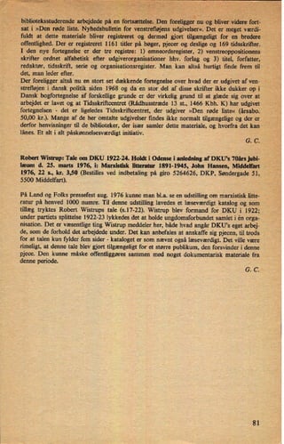 biblioteksstuderende arbejdede på en
;fortsættelæDen foreliggerynu« ogbliver "videre fort: »
sat i »Den røde liste.
Nyhedsbulletiniforvenstrefløjensudgivelser«. Det er 'meget værdi--.,.
fuldt at dette materiale bliver registreret og dermed gjort tilgængeligt for' en bredere*
offentlighed. Der er registreret 1161 titler på bøger, pjecer og deslige og 169 tidsskrifter.
I den nye fortegnelse er der tre registre: 1) emneordsregister, 2) venstreoppositionens
skrifter ordnet alfabetisk efter udgiverorganisationer hhv. forlag og 3) titel, forfatter,
redaktør, tidsskrift, serie og organisationsregister. Man kan altså hurtigt finde frem til
det, man leder efter. 7
.
_
Der foreligger altså nu en stort set dækkende fortegnelse over hvad der er udgivetafven-
-
s
strefløjen igdansk politik siden 1968 og da en stor del af disse skrifter ikke dukker op i'
Dansk bogfortegnelse af forskellige grunde er der virkelig grund til at glæde sig over at
arbejdet er lavet og at Tidsskriñcentret (Rådhusstræde 13 st., 1466 Kbh. K) har udgivet
fortegnelsen -
det er ligeledes Tidsskriftcentret, der udgiver »Den røde liste« (ârsabo.
50,00 kr.). Mange af de her omtalte udgivelser findes ikke normalt tilgængelige og der er
derfor henvisninger til de biblioteker, der især 'samler dette materiale, og 'hvorfra det kan
lånes. Et alt i alt påskønnelsesværdigt initiativ.
›
G. C.
Robert Wistrup: Tale om DKU 1922-24. Holdt 1 Odense i anledning af DKU's 70ârs jubi-
læum d. 25. marts 1976, i: Marxistisk litteratur 1891-1945, John Hansen, Middelfart
1976, 22 s., kr. 3,50 (Bestilles ved indbetaling på giro 5264626, DKP, Søndergade 51,
5500 Middelfart).
På Land og Folks pressefest aug. 1976 kunne man b1.a. se en udstilling om marxistisk litte-
ratur på henved 1000 numre. Til denne udstilling lavedes et læsevær'digt katalog og som
tillæg tryktes Robert Wistrups tale (s.17-22). Wistrup blev formand for DKU i 1922;
under partiets splittelse 1922-23 lykkedes det at holde ungdomsforbundet samlet i én orga-
nisation. Det er væsentlige ting Wistrup meddeler her, både hvad angår DKU*s eget arbej-
de, som de forhold det arbejdede under. Det kan anbefales at anskaffe sig pjecen, til trods
for at talen kun fylder fem sider -
kataloget er som nævnt også læseværdigt. Det ville være
rimeligt, at denne tale blev gjort tilgængeligt for et større publikum, den forsvinder i denne
pjece. Den kunne måske offentliggøres sammen med noget dokumentarisk materiale fra
denne periode.
G. C.
'
81
 