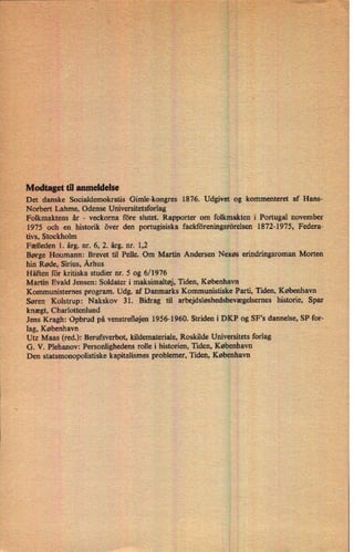 Modtaget til anmeldelse
Det danske Socialdemokratis Gimle-kongres 1876. Udgivet og kommenteret af Hans-
Norbert Lahme, Odense Universitetsforlag
Folkmaktens år -
veckoma före slutet. Rapporter om folkmakten i Portugal november
1975 och en historik över den portugisiska facktöreningsrörelsen 1872-1975, Federa-
tivs, Stockholm
Fælleden 1. årg. nr. 6, 2. årg. nr. 1,2
Børge Houmann: Brevet til Pelle. Om Martin Andersen Nexøs erindringsroman Morten
hin Røde, Sirius, Århus
Häften for kritiska studier nr. 5 og 6/ 1976
Martin Evald Jensen: Soldater i maksimaltøj, Tiden, København
Kommunisternes program. Udg. af Danmarks Kommunistiske Parti, Tiden, København
Søren Kolstrup: Nakskov 31. Bidrag til arbejdsløshedsbevægelsemes historie, Spar
knægt, Charlottenlund i
-
Jens Kragh: Opbrud på venstrefløjen 1956-1960. Striden i DKP og SFs dannelse, SP for-
lag, København
Utz Maas (red.): Berufsverbot, kildemateriale, Roskilde Universitets forlag
G. V. Plehanov: Personlighedens rolle i historien, Tiden, København
Den statsmonopolistiske kapitalismes problemer, Tiden, København
 