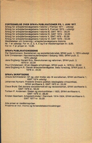 FORTEGNELSE OVER SFAH's PUBLIKATIONER PR. 1. JUNI 1977
Årbogfor arbejderbevægelsens historie l, Fremad 1971 -
udsolgt
Årbog for arbejderbevægelsens historie ll, Fremad 1972 -
udsolgt
Årbog for arbejderbevægelsens historie lll, GMT 1973 -
30,00
Årbog for arbejderbevægelsens historie lV, GMT 1974 -
50,00
Årbog for arbejderbevægelsens historie V, GMT 1975 -
50,00
Årbog for arbejderbevægelsens historie VI, GMT 1976 -
55,00
Meddelelser om forskning i arbejderbevægelsens historie.
Nr. 1 er udsolgt. For nr. 2, 3, 4, 5 og 6 er medlemsprisen kr. 8,00. s
'
For nr. 7 er prisen kr. 10,00.
SFAH's PUBLIKATIONSSERIE
Per Salomonson: Socialismen og socialdemokratiet, SFAH publ. 1, 1974 udsolgt
Erik Christensen: Havnearbejderstrejken i Esbjerg 1893, SFAH publ. 2,
1975 udsolgt
Jens Engberg: Harald Brix, Revolutionen og reformen, SFAH publ. 3,
1975 kr. 22,00
Poul Christensen: Af en illegals erindringer, SFAH publ. 4, 1976 kr. 22,00
Jens Engberg m.fl.: Dansk arbejderbevægelse. Seks foredrag, SFAH publ. 5,
1976 kr. 22,00
SFAH's SKRIFTSERIE
Ursula Schmiederer: SF og »den tredje vej« til socialismen, SFAH skriftserie 1,
GMT 1974 udsolgt
'
Johannes Nymark: Frederik Dreiers politisk-ideologiske virksomhed,
SFAH skriftserie 2, GMT 1975 kr. 25,00
Claus Bryld: Det danske socialdemokrati og revisionismen, SFAH skriftserie 3,
GMT 1976 kr. 50,00
Torben P. Andersen: Staten og storkonflikten i 1925, SFAH skriftserie 4,
GMT 1976 kr. 28,00
Kirsten Geertsen: Arbejderkvinder i Danmark 1914-1924, SFAH skriftserie 5,
GMT 1977 kr. 33,00
Alle priser er med-Iemspriser.
Priserne er incl. moms og forsendelsesomkostninger.
 