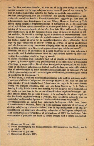 ›
der. Det blev endvidere'fremført,at man ved så tidligt som muligt at vække en
politisk interesse hos de unge arbejdere senere kunne få gavn af »en stærk og fast
stab af dygtige kampfæller indenfor den fagligeog politiske organisation«.
i
Det blev dette grundlag, som den i december 1891 stiftede organisation »De cen-
traliserede socialdemokratiske Fremskridtsklubber« byggede pá, idet man på -
stiftelsesmødet, hvor foreningerne i Århus, Ålborg,Horsens, Randers og Vejle
deltog vedtog følgende programerklæring: »I betragtning af, at det nuværende
privatkapitalistiske system fremkalder en planløs produktion og en tiltagende ud-
bytning af de unges arbejdskraft, hvorfor disse ikkebliver uddannede til nyttige
samfundsborgere, og at den herskende klasse søger at indføre en åndelig ogpoli-
tisk reaktion, for derved at tiltvinge sig det kapitalistiske eneherredømme i”sam_-
fundet, tilstræber De centraliserede socialdemokratiske Fremskridtsklubber ved
alle lovlige midler at virke for de socialdemokratiske ideers udbredelse blandt “
_
unge og søge udryddelse af enhver fordom og overtro og værne ungdommen
mod alle konservative og reaktionære tilbøjeligheder ved at udfolde en mundlig
og skriftlig agitation og at få oprettet ungdomsforeninger hele landet overe?1 )
Formålet var altsa en økonomisk og politisk frigørelse af de unge arbejdere i
samarbejde med Socialdemokratiet imod det kapitalistiske system og imod Høj-
⁄'
res ihærdige agitation blandt lærlinge og svende.
På mødet besluttede man endvidere fuldt ud at tilslutte sig Socialdemokratiets,
program og krævede øjeblikkelig gennemførelse af en række krav til beskyttelse
af lærlinge og ungarbejdere. Blandt disse kortsigtede programpunkter var indfø-
relsen af otte-timers arbejdsdagen, forbud med helligdags- og natarbejde, afskaf-
felse af akkordarbejde og bedre sikkerhedsforanstaltninger på fabrikker. På det
politiske plan vedtog man et krav om valgret med hemmelig afstemning for mænd
'
og kvinder fra 22-års alderen.32) '
'
Det kan undre, at man fra Fremskridtsklubbernes side inddrog kvinderne under
kravet om udvidelse af valgretten, idet samtlige klubber i 1891 kun var åbne for
unge mænd. I Fremskridtsklubben i Århus havde der nogle år før været fremsat
forslag om kvinders optagelse, men selv om Peter Sabroe og F. J. Nielsen-
Kolding kraftigt havde støttet dette forslag, var det alligevel blevet forkastet, og
der skulle gå over tyve år før de socialdemokratiske ungdomsforeninger i Jyl-
land ábnede dørene for de unge kvinder.33)En undtagelse for denne regel var
den kortlivede ungdomsforening i Ormslev, hvor kvinderne udgjorde over en
tredjedel af medlemstallet, ligesom to kvinder sad i den første bestyrelsé4)
Hovedspørgsmålet på mødet blev naturligvis lærlingenes vilkår, hvor Frem-
skridtsklubbeme i Horsens, Århus og Vejle fremlagde materiale til belysning af
de ringe arbejds- og uddannelsesforhold, især de ringe muligheder for at finde ny
beskæftigelseog mestrenes almindelige udnyttelse af lærlingenes arbejdskraft.
Man fremhævede de overtrædelser af lærlingelovenaf 1889, der fandt sted, f.eks.
overtrædelse af påbuddet om højst 12 timers arbejde med 2 timers hvil, forbud-
31) Demokraten 31. dec. 1891.
32) For en sammenligning med Socialdemokratiets l888-program se Lise Togeby, Var de
så røde? s. 173.
33) Demokraten 12. juli 1887.
34) Demokraten 24. marts, 1887.
 