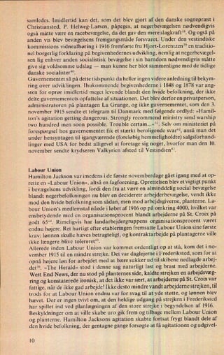 samledes. Imidlertid kan det, som det blev gjort af den danske sognepræst i
Christiansted, P. Helweg-Larsen, påpeges, at negerbevægelsen nødvendigvis
også måtte være en racebevægelse, da det gav den mere slagkraft”. Og også på
anden vis blev bevægelsens fremgangsmåde forsvaret. Under den vestindiske
kommissions vidneafhøring i 1916 fremførte fru Hjort-Lorentzen39 en traditio-
nel borgerlig forklaring på begivenhedernes udvikling, nemlig at negerbevægel-
sen lig enhver anden socialistisk bevægelse i sin barndom nødvendigvis måtte
give sig voldsomme udslag -
man kunne her blot sammenligne med de tidlige
danske socialister”.
Guvernementet så på dette tidspunkt da heller ingen videre anledning til bekym-
ring over udviklingen. Ihukommende begivenhederne i 1848 og 1878 var ang-
sten for oprør imidlertid meget levende blandt den hvide befolkning, der ikke
delte guvernementets opfattelse af situationen. Det blev derfor en privatperson,
administratoren på plantagen La Grange, og ikke guvernementet, som den 3.
november 1915 sendte et telegram til Danmark med følgende ordlyd: »Hamil-
ton's agitation getting dangerous. Strongly recommend ministry send warship
two hundred men soon possible. Trouble certain...«“. Selv om ministeriet på
forespørgsel hos guvernementet fik et stærkt beroligende svar”, anså man det
under hensyntagen til igangværende (foreløbig hemmeligholdte) salgsforhand-
linger med USA for bedst alligevel at foretage sig noget, hvorfor man den 10.
november sendte krydseren Valkyrien afsted til Vestindien”.
Labour Union
Hamilton Jackson var imedens i de første novemberdage gået igang med at op-
rette en »Labour Union«, altså en fagforening. Oprettelsen blev et vigtigt punkt
i bevægelsens udvikling, fordi den fra at være en alminddelig social bevægelse
blandt negerbefolkningen nu blev en decideretr arbejderbevægelse, vendt ikke
mod den hvide befolkning som sådan, men mod arbejdsgiverne, planterne. La-
bour Union's medlemstal nåede i løbet af 1916 op påomkring 4000, hvilket var
ensbetydende med en organisationsprocent blandt arbejderne på St. Croix på
godt 65”. Rimeligvis har landarbejdergruppens organisationsprocent været
endnu højere. Ret hurtigt efter etableringen fremsatte Labour Union sine første
krav: lønnen skulle hæves betragteligt, og kontraktarbejde på plantagerne ville
ikke længere blive tolereret'”.
Allerede inden Labour Union var kommet ordentligt op at stå, kom det i no-
vember 1915 til en mindre strejke. Det var daglejerne i Frederiksted, som for at
opnå højere løn for arbejdet med at bære sukker ud til skibene nedlagde arbej-
det”. »The Herald« stod i denne sag naturligt last og brast med arbejderne.
West End News, der nu stod på planternes side, kaldte strejken en arbejdsvæg-
ring og konstaterede ironisk, at det ikke var sært, at arbejderne på St. Croix var
fattige, når de ikke gad arbejde! Ikke desto mindre vandt arbejderne strejken, til
trods for at Labour Union endnu var for svag til at yde støtte, og lønnen blev
hævet. Der er ingen tvivl om, at den heldige udgang på strejken i Frederiksted
har spillet ind ved planlægningen af den store strejke i begyndelsen af 1916.
Beskyldninger om at ville skabe uro gik frem og tilbage mellem Labour Union
og planterne. Hamilton Jacksons agitation skabte fortsat frygt blandt dele af
den hvide befolkning, der gentagne gange forsøgte at få agitationen og udgivel-
10
 