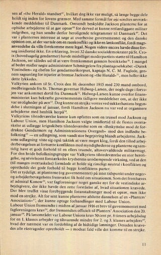 sen af »the Herald« standset”, hvilket dog ikke var muligt, så længe begge dele
holdt sig inden for lovens grænser. Med samme formål for øje sendtes urovæk-
kende meddelelser til Danmark. Omvendt beskyldte Jackson planterne for at
ophidse arbejderne til at gør oprør48for derved at kunne retfærdiggøre militær
indgriben, og han sendte derfor beroligende telegrammer til Danmark”. Det
var i planternes interesse at søge at overbevise guvernementet og den danske
opinion om, at der var tale om en racekonflikt og ikke en lønkonflikt, fordi magt-
anvendelse da ville forekomme mere legal. Nogen videre succes havde disse for-
søg imidlertid ikke. En erklæring, hvori 32 danske socialdemokrater på St. Cro-
ix (hovedsagelig gendarmer) havde misbilliget moderpartiets støtte til Hamilton
Jackson, ser således ud til at være fremkommet gennem bestikkelse”. l mangel
af bedre midler søgte administrator Schmiegelow fra plantageselskabet »Dansk
Vestindien« og chefen for gendarmerikorpset, kaptajn N. C. M. Fuglede, gen-
nem
sagsanlæg for injurier at bremse Jackson og »the Herald«5 1,men heller ikke
dette lykkedes.
Valkyrien ankom til St. Croix den 10. december 1915 med 230 mand ombord,
medbringende fra St. Thomas guvernør Helweg-Larsen, der nogle dage i forve-
jen var ankommet dertil fra Danmark”. Helweg-Larsen kunne overfor finans-
ministeriet kun bekræfte guvernementets tidligere meddelelser om, at der ikke
var
uroligheder på øen”. Dog kunne en strejke ventes ved sukkerhøstens begyn-
delse i slutningen afjanuar, fordi Hamilton Jackson nu var ved at organisere
arbejderne med henblik herpå”.
Valkyriens tilstedeværelse kunne kun opfattes som en trussel mod Jackson og
Labour Union, men Hamilton Jackson valgte imidlertid til de flestes overra-
skelse at udlægge krigsskibets tilstedeværelse som en
»Beskyttelse mod de for-
drukne Gendarmers og Administrationens Overgreb« mod den indfødte be-
folkning55 -
en
udlægning, som vandt stor begejstring blandt arbejderne. Jack-
sons udlægning viste sig også taktisk at være meget klog, fordi den tillod arbej-
derbevægelsen at fortsætte konflikten med myndighederne og planterne og sam-
tidig have et godt forhold til en ellers truende, altovervældende militærmagt.For den hvide befolkningsgruppe var Valkyriens tilstedeværelse en stor beroli-
gelse, og utvivlsomt forstærkedes krydserens urodæmpende virkning, ved at den
(til manges overraskelse) formåede at holde sig rimeligt neutral i konflikten og
opretholde det gode forhold til begge konfliktens parter.
Det er
tydeligt, at planterne (og guvernementet) på intet tidspunkt under neger-
og arbejderbevægelsens fremvækst fik hold om situationen. Som det fremhæves
af admiral Konow56, var
fagforeninger noget ganske nyt for de vestindiske ar-
bejdsgivere, der ikke havde den rette forståelse af, hvad situationen krævede.
Der blev truffet visse forebyggende foranstaltninger mod et oprør, men ikke
mod en strejke. Alt for sent kunne planterne afslutte dannelsen af en »Planters”
Associationw”, der kunne optage forhandlinger med Labour Union.
Labour Union fremsendte i midten afjanuar 1916 et brevtil guvernementet med
fagforeningens krav”, der fremsendtes officielt til Planters' Association den 20.
januar”. På lønområdet var Labour Unions krav 50 cent pr. 8 timers arbejdsdag
for en 1. klasses arbejder og tilsvarende mindre for 2. og 3. klasses arbejdere"“,
hvad der nærmest var en fordobling af de hidtidige lønninger. Desuden kræve-
des alle ekstragoder opretholdt -
i modsat fald ville det komme til en strejke.
ll
 