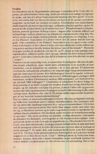 Strejken
Da arbejderne på de Hagemannske plantager i vestenden af St. Croix den 21.
januar, på sukkerhøstens første dag, mødte på arbejde som vanligt, forespurgte
de straks, om den afLabour Union krævede betaling ville blive givet”.Forval-
terne, der endnu ikke var blevet informeret om brevet af 20. januar, svarede be-
nægtende, og hermed var strejken en realitet. Efterhånden som sukkerhøsten
skulle begynde på øens øvrige plantager, nedlagdes arbejdet også her, og den 24.
januar havde strejken bredt sig til næsten hele øen”. På opfordring fra arbejder-
lederne prøvede guvernør Helweg-Larsen i dagene efter strejkens udbrud ved
“
forhandlinger mellem planternes og arbejdernes repræsentanter (dog ikke Ha-
milton Jackson) at mægle mellem parterne, men planterne var ubøjelige. I sva-
ret fra Planters' Association til Labour Union den 24. januar hed det kort og
godt: »The committee of the Planters” Association can not agree to any confe-
rence with leaders of the Labour Union, who have declared a strike without gi-
ving notice and have thereby broken the labour laws ofthe Island«“'3. Planterne
slog igen overfor de strejkende ved den 24. og 25. januar at lade samtlige plan-
tagearbejdere, inklusive gamle, børn og syge, udsætte fra deres bolig på planta-
gerne”. Endvidere lockoutedes den del afarbejderne, som ikke allerede var gået
i strejke”.
Planterne havde øjensynlig troet, at udsættelsen fra boligerne ville føre til split-
telse blandt arbejderne, men i stedet førte udsættelsen til en styrkelse af sam-
menholdet, ved at arbejderne nu samledes i de to byer på øen. Til planternes
overraskelse indvandrede arbejderne i de følgende dage i lange demonstrations-
lignende karavaner til byerne, hvis befolkningstal herved forøgedes voldsomt.
Således modtog Frederiksted med sine normalt 3000 indbyggere yderligere 1600
mennesker, medens Christiansted modtog 3000 mennesker, set i forhold til by-
ens normalt 5000 indbyggere”. Udsættelsen af arbejderne fra deres boliger bi-
drog samtidig til at skabe sympati for strejken blandt den øvrige del af befolk-
ningen, og det lykkedes ved hjælp fra private, Labour Union selv og guverne-
mentet (der følte sig humanitært forpligtet) at skaffe indkvartering til alle, enten
i private hjem, skolehuse eller i det fri. På samme måde organiseredes bespisnin-
gen af den husvilde landarbejderbefolkning”.
Det var ventet, at masseindvandringen til byerne ville føre uroligheder med sig,
og Valkyriens mandskab sattes i højeste alarmberedskab. Der landsattes mili-
tær og oprettedes maskingeværposter bl.a. ved guvernementshuset i Christian-
sted, ligesom telefoncentralerne blev holdt åbne døgnet rundt; men atter viste
det sig, at Hamilton Jackson og de andre negerledere evnede at opretholde dis-
ciplinen blandt arbejderne. Der herskede under strejken en bemærkelsesværdig
ro og orden”. Det eneste problem var såkaldte »urolige elementer«, indvandre-
de arbejdere fra Barbados, som frygtedes at ville fremprovokere optøjer. Jack-
son hyrede derfor et skib til at sejle de pågældende ca. 150 arbejdere bort fra St.
Croix, men dette mislykkedes, fordi guvernøren forbød skibet at sejlemed mere
end 40 passagerer ombord, hvorfor det forlod øen i protest uden at medtage en
eneste passager”. Et andet skib, som Jackson havde hyret, kom ikke længere
end til St. Thomas, fordi administratorerne Schmiegelow og Lachmann bestak
skipperen til at blive borte fra St. Croix”. Helweg-Larsen og Valkyriens kom-
mandør, Konow, beskyldte i denne forbindelse noget urealistisk Jackson for
som et middel i strejkekampen at ville affolke øen ved udvandring. Det er van-
17
 