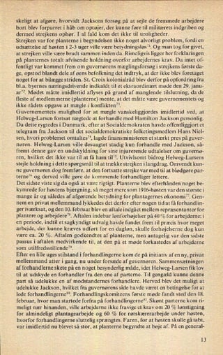 skeligt at afgøre, hvorvidt Jacksons forsøg på at sejle de fremmede arbejdere
bort blev forpurret i håb om optøjer, der kunne føre til militærets indgriben og
dermed strejkens ophør. I .al fald kom det ikke til uroligheder.
Strejken var for planterne i begyndelsen ikke noget alvorligt problem, fordi en
udsættelse af høsten i 2-3 uger ville være betydningsløs”.Og man tog for givet,
at strejken ville være brudt sammen inden da. Rimeligvis ligger her forklaringen
på planternes totalt afvisende holdning overfor arbejdernes krav. Da intet of-
fentligt var kommet frem om guvernørens mæglingsforsøgi strejkens første da-
ge, opstod blandt dele af øens befolkning det indtryk, at der ikke blev foretaget
noget for at bilægge striden. St. Croix kolonialråd blev derfor på opfordring fra
bl.a. byernes næringsdrivende indkaldt til et eksraordinært møde den 29. janu-
ar”. Mødet måtte imidlertid aflyses på grund af manglende tilslutning, da de
fleste af medlemmerne (planterne) mente, at det måtte være guvernementets og
ikke rådets opgave at mægle i konflikten”.
Guvernementets mulighed for at mægle vanskeliggjordes imidlertid ved, at
Helweg-Larsen fortsat nægtede at forhandle med Hamilton Jackson personlig.
Da dette rygtedes i Danmark, efter at Socialdemokraten havde offentliggjort et
telegram fra Jackson til det socialdemokratiske folketingsmedlem Hans Niel-
sen, hvori problemet omtaltes”, lagde finansministeren et stærkt pres på guver-
nøren. Helweg-Larsen ville desuagtet stadig kun forhandle med Jackson, så-
fremt denne gav en undskyldning for sine injurerende udtalelser om guvernø-
ren, hvilket det ikke var til at få ham til”. Utvivlsomt bidrog Helweg-Larsens
stejle holdning i dette spørgsmål til at trække strejken ilangdrag. Omvendt kun-
ne guvernøren dog fremføre, at den fortsatte strejke var med til at blødgøre par-
terne76 og derved Ville gøre de kommende forhandliger lettere.
Det sidste viste sig da også at være rigtigt. Planterne blev efterhånden noget be-
kymrede for høstens bjærgning, så meget mere som 1916-høsten var den største i
mange år og således af afgørende betydning for plantagernes økonomi”. Gen-
nem en privat mellemmand lykkedes det derfor efter nogen tid at få forhandlin-
ger iværksat, og den 10. februar blev en aftale indgået mellem repræsentanter for
plantere og arbejdere”. Aftalen indebar lønforhøjelser på 40% for arbejderne; i
en periode, indtil 'et sagkyndigt udvalg havde fundet frem til præcis hvor meget
arbejde, der kunne kræves udført for en dagløn, skulle forhøjelserne dog kun
være ca. 20 %. Aftalen godkendtes af planterne, men antagelig var den sidste
passus i aftalen medvirkende til, at den på et møde forkastedes af arbejderne
som utilfredsstillende”.
Efter en lille uges stilstand i forhandlingerne kom de på initiativ af en ny, privat
mellemmand atter i gang, nu under forsæde af guvernøren. Sammensætningen
af forhandlerne skete på en noget besynderlig måde, idet Helweg-Larsen fik lov
til at udskyde en forhandler fra den ene af parterne. Til gengæld kunne denne
,part så udelukke en af modstandernes forhandlere. Herved blev det muligt at
udelukke Jackson, hvilket fra guvernørens side havde været en betingelse for at
lede forhandlingerne” Forhandlingskomiteens første møde fandt sted den 18.
februar, hvor man startede forfra på forhandlingernex'. Skønt parterne kom ri-
meligt nær hinanden, ville arbejderne ikke fravige et krav om 20 % lønstigning
for almindeligt plantagearbejde og 60 % for rørskærerarbejde under høsten,
hvorfor forhandlingerne sluttelig sprængtes. Faren, for at høsten skulle gå tabt,
var imidlertid nu blevet så stor, at planterne begyndte at bøje af. På en general-
13
 