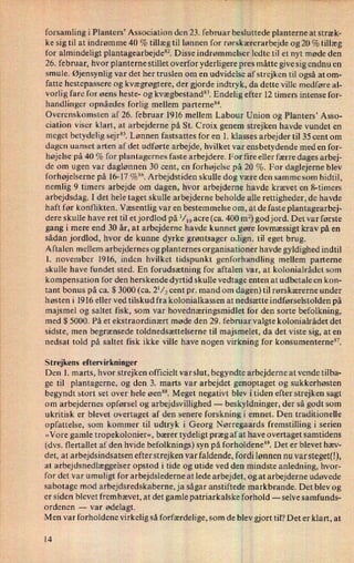 forsamling i Planters, Association den 23. februar besluttede planterne at stræk-
ke sig til at indrømme 40 % tillæg til lønnen for rørskærerarbejde og 20 % tillæg
for almindeligt plantagearbejdesz. Disse indrømmelser ledte til et nyt møde den
26. februar, hvor planterne stillet overfor yderligere pres måtte give sig endnu en
smule. Øjensynlig var det her truslen om en udvidelse af strejken til også at om-
fatte hestepassere og kvægrøgtere, der gjorde indtryk, da dette ville medføre a1-
vorlig fare for øens heste- og kvægbestand". Endelig efter 12 timers intense for-
handlinger opnåedes forlig mellem parterne”.
Overenskomsten af 26. februar 1916 mellem Labour Union og Planters* Asso-
ciation viser klart, at arbejderne på St. Croix genem strejken havde vundet en
meget betydelig sejr85.Lønnen fastsattes for en 1. klasses arbejder til 35 cent om
dagen uanset arten af det udførte arbejde, hvilket var ensbetydende med en for-
højelse på 40 % for plantagernes faste arbejdere. For ñre eller færre dages arbej-
de om ugen var daglønnen 30 cent, en forhøjelse på 20 %. For daglejeme blev
forhøjelserne på 16-17%”. Arbejdstiden skulle dog være den samme som hidtil,
nemlig 9 timers arbejde om dagen, hvor arbejderne havde krævet en 8-timers
arbejdsdag. I det hele taget skulle arbejderne beholde alle rettigheder, de havde
haft før konflikten. Væsentlig var en bestemmelse om, at de faste plantagearbej-
dere skulle have ret til et jordlod på l⁄loacre (ca. 400 m2) god jord. Det var første
gang i mere end 30 år, at arbejderne havde kunnet gøre lovmæssigt krav på en
sådan jordlod, hvor de kunne dyrke grøntsager 0.1ign. til eget brug.
Aftalen mellem arbejdernes og planternes organisationer havde gyldighed indtil
1. november 1916, inden hvilket tidspunkt genforhandling mellem parterne
skulle have fundet sted. En forudsætning for aftalen var, at kolonialrådet som
kompensation for den herskende dyrtid skulle vedtage enten at udbetale en kon-
tant bonus på ca. $ 3000 (ca. 2'/2 cent pr. mand om dagen) til rørskærerne under
høsten i 1916 eller ved tilskud fra kolonialkassen at nedsætte indførselstolden på
majsmel og saltet fisk, som var hovednæringsmidlet for den sorte befolkning,
med $ 5000. På et ekstraordinært møde den 29. februar valgte kolonialrådet det
sidste, men begrænsede toldnedsættelserne til majsmelet, da det viste sig, at en
nedsat told på saltet fisk ikke ville have nogen virkning for konsumenterne”.
Strejkens eftervirkninger
Den 1. marts, hvor strejken officielt var slut, begyndte arbejderne at vende tilba-
ge til plantagerne, og den 3. marts var arbejdet genoptaget og sukkerhøsten
begyndt stort set over hele øen”. Meget negativt blev i tiden efter strejken sagt
om arbejdernes opførsel og arbejdsvillighed -
beskyldninger, der så godt som
ukritisk er blevet overtaget af den senere forskning i emnet. Den traditionelle
opfattelse, som kommer til udtryk i Georg Nørregaards fremstilling i serien
»Vore gamle tropekolonier«, bærer tydeligt præg af at have overtaget samtidens
(dvs. flertallet af den hvide befolknings) syn på forholdene”. Det er blevet hæv-
det, at arbejdsindsatsen efter strejken var faldende, fordi lønnen nu var steget(!),
at arbejdsnedlæggelser opstod i tide og utide ved den mindste anledning, hvor-
for det var umuligt for arbejdslederne at lede arbejdet, og at arbejderne udøvede
sabotage mod arbejdsredskaberne, ja sågar anstiftede markbrande. Det blev og
er siden blevet fremhævet, at det gamle patriarkalske forhold -
selve samfunds-
ordenen -
var ødelagt.
Men var forholdene virkelig så forfærdelige, som de blev gjort til? Det er klart, at
14
 
