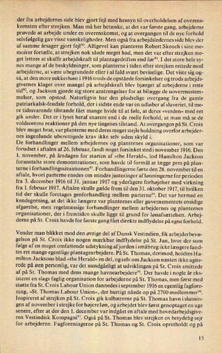 der fra arbejdernes side blev gjort fejl med hensyn til overholdelsen af overens-
komsten efter strejken. Man må her betænke, at det var første gang, arbejderne
prøvede at arbejde under en overenskomst, og at overgangen til de nye forhold
selvfølgelig gav visse vanskeligheder. Men også fra arbejdsledernes side blev der
af samme årsager gjort fejl”. Alligevel kan planteren Robert Skeoch i sine me-
moirer fortælle, at strejken nok såede meget had, men det var efter strejken me-
get lettere at skaffe arbejdskraft til plantagedriften end før”. I det store hele sy-
nes mange af de beskyldninger, som planternei tiden efter strejken rettede mod
arbejderne, at være ubegrundede eller i al fald svært beviselige. Det viste sig og-
så, at den store sukkerhøst i 1916 trods de opståede forsinkelser og trods arbejds-
givernes klager over mangel på arbejdskraft blev bjærget af arbejderne i rette
tid”, og Jackson gjorde sig store anstrengelser for at bilægge de uoverensstem-
melser, som opstod. Naturligvis har den pludselige overgang fra de gamle
patriarkalsk-feudale forhold, der i sidste ende var en udløber af slaveriet, til me-
re tidssvarende tilstande fået mange hvide til at føle, at deres »verden« med eet
gik under. Det er i lyset heraf snarere end i de reelle forhold, at man må se de
voldsomme reaktioner på den nye tingenes tilstand. At overgangen på St. Croix
blev meget brat, var planterne med deres meget stejle holdning overfor arbejder-
nes ingenlunde uberettigede krav ikke selv uden skyld i.
De forhandlinger mellem arbejdernes og planternes organisationer, som var
forudset i aftalen af 26. februar, fandt noget forsinket sted i november 1916. Den
1. november, på årsdagen for starten af »the Herald«, lod Hamilton Jackson
foranstalte store demonstrationer, som havde til formål at lægge pres på plan-
terne i forhandlingssituationen”. Forhandlingerne førte den 28. november til en
aftale, hvori parterne enedes om mindre justeringer af lønningerne for perioden
fra 3. december 1916 til 31. januar 1917 og yderligere forhøjelser med virkning
fra 1. februar 1917. Aftalen skulle gælde frem til den 31. oktober 1917, til hvilken
tid der skulle foretages genforhandling mellem parterne”. Det var hermed en
kendsgerning, at det ikke længere var planternes eller guvernementets ensidige
afgørelse, men regelmæssige forhandlinger mellem arbejdernes og planternes
organisationer, der i fremtiden skulle ligge til grund for lønafsættelsen. Arbej-
derne på St. Croix havde for første gang fået direkte indflydelse på egne forhold.
Vender man blikket mod den øvrige del af Dansk Vestindien, f1k arbejderbevæ-
gelsen på St. Croix ikke nogen mærkbar indflydelse på St. Jan, hvor der som
følge af en meget omfattende udstykning afjorden i småbrug ikke længere fand-
tes ret mange egentlige plantagearbejdere. På St. Thomas, derimod, holdtes Ha-
milton Jacksons blad »the Herald« en del, og selv om Jackson næsten ikke agite-
rede på øen personlig, var det uundgåeligtat udviklingen på St. Croix smittede
af på St. Thomas med dens mange havnearbejdere”. Der havde i nogle år eks-
isteret en slags faglig organisation for arbejderne på St. Thomas, men først med
støtte fra St. Croix Labour Union dannedes iseptember 1916 en egentlig fagfore-
ning, »St. Thomas Labour Union«, der hurtigt nåede op på 2700 medlem men”.
Inspireret af strejken på St. Croix gik kulbærerne på St. Thomas havn islutnin-
gen af november i strejke for højere løn, og arbejdet blev først genoptaget en uge
senere, efter at der den 1. december var indgået en aftale med hovedarbejdsgive-
ren Vestindisk Kompagni”. Også på St. Thomas blev strejken en betydelig sejr
for arbejderne. Fagforeningerne på St. Thomas og St. Croix opretholdt og på
15
 