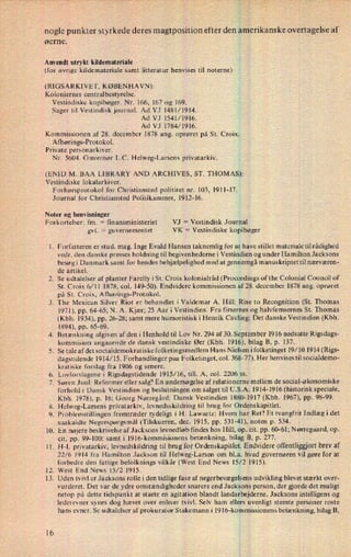 nogle punkter styrkede deres magtposition efter den amerikanske overtagelse af
øe
An
(fo
(R
rne.
vendt utrykt kildemateriale
r
øvrige kildemateriale samt litteratur henvises til noterne)
IGSARKIVET, KØBENHAVN):
Koloniernes centralbestyrelse.
Vestindiske kopibøger. Nr, 166, 167 og 169.
Sager til Vestindisk journal. Ad VJ 1481/1914.
Ad VJ 1541/1916.
Ad VJ 1784/1916.
Kommissionen af 28. december 1878 ang. oprøret på St. Croix.
Afhørings-Protokol.
Pr
(E
ivate personarkiver.
Nr. 56041 Guvernør L.C. Helweg-Larsens privatarkiv.
NlD M. BAA LlBRARY AND ARCHIVES, ST. THOMAS):
Vestindiske lokalarkiver.
Forhørsprotokol for Christiansted politiret nr. 103, 1911-17.
Journal for Christiansted Politikammer, 1912-16.
Noter og henvisninger
Forkortelser: fm. =
ñnansministeriet
.'
.9°
10.
11.
12.
13.
16
VJ =
Vestindisk Journal
gvt.
=
guvernementet VK =
Vestindiske kopibøger
. Forfatteren er stud. mag. Inge Evald Hansen taknemlig for at have stillet materiale tilrådighed
vedr. den danske presses holdning til begivenhederne i Vestindien og under Hamilton Jacksons
besøg i Danmark samt for hendes behjælpelighed med at gennemgå manuskriptet til nærværen-
de artikel.
Se udtalelser af planter Farelly iSt. Croix kolonialråd (Proceedings ofthe Colonial Council of
St. Croix 6⁄1] 1878, col. 149-50). Endvidere kommissionen af 28. december 1878 ang. oprøret
på St. Croix, Afhørings-Protokol.
The Mexican Silver Riot er behandlet iValdemar A. Hill: Rise to Recognition (St. Thomas
1971), pp. 64-65; N. A. Kjær; 25 Aar i Vestindien. Fra firsernes og halvfemsernes St. Thomas
(Kbh. 1934), pp. 26-28; samt mere humoristisk i Henrik Cavling: Det danske Vestindien (Kbh.
1894), pp. 65-69.
Betænkning afgiven af den i Henhold til Lov Nr. 294 af 30. September 1916 nedsatte Rigsdags-
kommision angaaende de dansk vestindiske Øer (Kbh. 1916), bilag B, p. 137.
Se tale afdetsocialdemokratiske folketingsmedlem Hans Nielsen ifolketinget l9⁄10 1914(Rigs-
dagstidende 1914/15. Forhandlinger paa Folketinget, coI. 368-77). Her henvises tilsocialdemo-
kratiske forslag fra 1906 og senere.
Lovforslagene i Rigsdagstidende 1915/16, till. A, col. 2206 ss.
Søren Juul: Reformer eller salg? En undersøgelse af relationerne mellem de social-økonomiske
forhold i Dansk Vestindien og beslutningen om salget til U.S.A. 1914-1916 (historisk speciale,
Kbh. 1978), p. 16; Georg Nørregård: Dansk Vestindien 1880-1917 (Kbh. 1967), pp. 98-99.
Helweg-Larsens privatarkiv, levnedsskildring til brug for Ordenskapitlet.
Problemstillingen fremtræder tydeligt i H. Lawaetz: Hvem har Ret? Et tvangfrit Indlæg i det
saakaldte Negerspørgsmål (Tilskueren, dec. 1915, pp. 531-41), noten p. 534.
En nøjere beskrivelse af Jacksons levnedløb findes hos Hill, op. cit. pp. 60-61; Nørregaard, op.
cit. pp. 99-100; samt i 1916-kommisionens betænkning, bilag B, p. 277.
H-L privatarkiv, levnedskildring til brug for Ordenskapitlet. Endvidere offentliggjort brev af
22/6 1914 fra Hamilton Jackson til Helweg-Larsen om bl.a. hvad guvernøren vil gøre for at
forbedre den fattige befolknings vilkår (West End News 15/2 1915).
West End News 15/2 1915.
Uden tvivl er Jacksons rolle i den tidlige fase af negerbevægelsens udvikling blevet stærkt over-
vurderet. Det var de ydre omstændigheder snarere end Jacksons person, der gjorde det muligt
netop på dette tidspunkt at starte en agitation blandt landarbejderne. Jacksons intelligens og
lederevner synes dog hævet over enhver tvivl. Selv ham elleer uvenligt stemte personer roste
hans evner. Se udtalelser af prokurator Stakemann i 1916-kommissionens betænkning, bilag B,
 