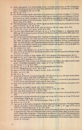 37.
38.
39.
40.
41.
42.
43.
44.
45.
46.
47.
48.
49.
50.
51.
52.
53.
54.
55.
56.
57.
58,
59.
60.
61.
62.
63,
64.
65.
66.
67.
68.
Under afhøringerne, som foranstaltedes af den vestindiske kommission af 1916 iforbindelse
med forhandlingerne om øernes salg til USA, indrømmedes det f.eks. afprokurator A. E. Stake-
mann, at arbejdernes løn var for lille.
Op. cit. pp. 13-15.
Fru Hiort-Lorenzen havde som hustru til kommitteret hos guvernør Nordlien, F. P. Hiort-
Lorenzen, opholdt sig i Dansk Vestindien 1904-5 og var i Danmark en varm tilhænger afHamil-
ton Jackson og »hans« bevægelse, selv om bevægelsen tilsyneladende nødigt så sit navn for-
bunden med hendes (l916-betænkningen, bilag A, p. 157. Erklæringen fra Arbejderforeningen
på St. Croix 23/11 1916).
1916-betænkningen,bilag B, pp. 198-99. Agitationsmøderne holdt sig dog altid inden forlovens
grænser (Konow, op. cit. pp. 31-32).
Telegrammet blev ikke sendt til fm., men er refereret i VK 167, under 10/11 1915.
VK 167. Fm. til gvt. 3⁄1l og gvt. til fm. 6/11 1915.
For dette begivenhedsforløb se Konow, op. cit. p. 14; Poul Vinding: G. A. Hagemann (Kbh.
1942), pp. 301-6; oplæg til speciale af Inge Evald Hansen (Aarhus Universitet 1980); samt oven-
nævnte telegrammer.
Brev fra guvernementsfuldmægtigWill. Jacobsen til Helweg-Larsen 14⁄8 1916 (H-L privatar-
kiv). 1 L. K. Zabriskie: The Virgin Islands ofthe United States of America (New York og Lon-
don 1918), der angiver at bygge på Labour Unions egne opgivelser, anføres et medlemstal på
6000. Var tallet korrekt, ville organisationsproeenten have været næsten 100 (iflg. en folketæl-
ling i 1911 var nemlig det samlede antal arbejdere indenfor alle fag på St. Croix godt 6000). De
4000 synes derfor et mere realistisk tal.
The Herald 13/11 1815.
Om strejken i The Herald ll⁄ll og 18/11; i West End NeWS 17⁄ll.
Sager til VJ, ad VJ 1784/1916. Beretning frachefen for det vestindiske gendarmerikorps, Fugle-
de, til gvt. 5/7 1916.
Telegram fra Jackson til Hans Nielsen 25/11 1915 (gengivet i Socialdemokraten 26/11).
Sager til VJ, ad VJ 1541/1916. Telegram fra Jackson til Brandes 16⁄11 1915; til fru Hiort-
Lorenzen 15/11 (Politiken 17/11 1915).
The Herald 29⁄3 1916. Avisen er for 1916 ikke bevaret i sin helhed, men enkelte numre findes
spredt i forskellige arkivpakker, dette i Sager til VJ, ad VJ 1984/1916.
The Herald 17/11 og 30/11 1915.
Konow, op. cit. p. 26. Henri Konow var kommandant på Valkyrien.
VJ 167. Telegram fra gvt. til fm. 20/12 1915.
Sager til VJ, ad 1784/1916. Telegram fra gvt. til fm. 19⁄12 1915.
Linck, op. cit. p. 168,
Op. cit. p. 28.
r
Dannelsen af Planters” Association begyndte i 1915 (Konow, op. cit. p. 29), men var ikke afslut-
tet før midt ijanuar 1916 (West End News 14⁄1 1916).
Et læserbrev i West End News 15⁄1 1916 anfører, at kravene er fremsendt til guvernementet,
hvorfor de må være fremsendt nogle dage før denne dato.
Sager til VJ, ad VJ 1784/1916. Afskrift af brev fra Labour Union til Planters' Association 20/1
1916.
Arbejderne var inddelt i klasser efter deres arbejdsevne.
Sager til VJ, ad VJ 1784/1916. Indberetning fra gvt. til fm. 26/1 1916.
lbid. samt West End News 21/1 og 22/1 1916.
Sager til VJ, ad VJ 1784/1916. Afskrift af brev fra Planters' Association til Labour Union 24/1
1916.
Udsættelsen er fyldigst behandlet hos Konow, op. cit. pp. 36-37; Lund, op. cit. pp. 33-34; samti
betænkningen, bilag B, pp. 111 og 176-77.
West End News 28/1 1916; 1916-betænkningen, bilag A, p. 157.
Konow, op. cit. p. 38.
J uul, op. cit. p. 96; Andreas Jørgensen: Et dansk imperialistisk eksperiment. Plantageselskabet
»Dansk Vestindien« (Erhvervshistorisk- årbog 1953, pp. 52-99), p. 87; sager til VJ, ad VJ
1784/1916. lnberetning fra gvt. til fm. 26/1 1916).
Ved en gennemgang af forhørsprotokol nr. 103 for Christiansted politiret kan det konstateres,
at ingen personer i eller efter strejkeperioden er blevet stillet for retten, sigtet for at have foran-
staltet optøjer eller uroligheder i Christiansteds jurisdiktion. ljournal for Christiansted politi-
kammer (1912-16) er det eneste tegn på strejken en stigningi antallet af tyverisager i Christian-
sted by, som modsvaredes af et tilsvarende faldi landdistriktet. Der forekom ingen stigning i
antallet af voldssager.
 