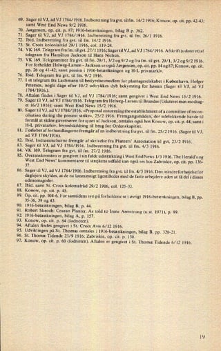 69.
70.
71 .
72.
73.
74.
75.
76.
77.
78.
79.
81.
82.
83.
84.
85.
86.
87.
88.
89.
90.
91.
92.
93.
94.
95.
96.
97.
Sager til VJ, ad VJ [784/1916. Indberetning fragvt. til fm. 14⁄21916;K0n0w, op. cit. pp. 42-43;
samt West End News 9/2 1916.
Jørgensen, op. cit. p. 87; 1916-betænkningen, bilag B p. 362.
Sager til VJ, ad VJ 1784/1916. Indberetning fra gvt. til fm. 26/1 1916.
Ibid. Indberetning fra gvt. til fm. 14/2 1916.
St. Croix kolonialråd 29/1 1916, (;01. 119-24.
VK 169. Telegram frafm. til gvt. 27⁄1 1916;Sagertil VJ, ad VJ 1784⁄1916.Afskrift(udateret)af
telegram fra Hamilton Jackson til Hans Nielsen.
VK 169. Telegrammer fra gvt. til fm. 29⁄1, 3/2 og 9/2 og fra fm. til gvt. 29⁄1, 3/2 og 9/2 1916.
For forholdet Helweg-Larsen -
Jackson se også Jørgensen, op. cit. pp. 84 og 87; Konow, op. cit.
pp. 26 og 41-42; samt passim i 1916-betænkningen og H-L privatarkiv.
Ibid. Telegram fra gvt. til fm. 9/2 1916.
I et telegram fra Lachmann til bestyrelsesmedlem for plantageselskabet i København, Holger
Petersen, nogle dage efter 10⁄2 udtrykkes dyb bekymring for høsten (Sager til VJ, ad VJ
1784/1916.).
Aftalen findes i Sager til VJ, ad VJ l784⁄1916; samt gengivet i West End News 15/2 1916.
Sager til VJ, ad VJ 1784/1916.Te1egram fra Helweg-Larsen til Brandes (Udateret men modtag-
et 16/2 1916); samt West End News 15/2 1916.
. S ager til VJ, ad VJ 1784/ 1916. »Proposal concerning the establis hment ofa committee of recon-
ciliation during the present strike«, 25/2 1916. Fremgangsmåden, der udelukkende havde til
formål at skåne guvernøren for synet af Jackson, omtales også hos Konow, op. cit. p. 44; samt i
H-L privatarkiv, levnedskildring til brug for Ordenskapitlet.
Forløbet af forhandlingerne fremgår af en
indberetning fra gvt. til fm. 25/2 1916. (Sager til VJ,
ad VJ 1784⁄1916).
Ibid. Indrømmelserne fremgår af skrivelse fra Planters” Association til gvt. 23/2 1916.
Sager til VJ, ad VJ l784⁄1916. Indberetning fra gvt. til fm. 4⁄3 1916.
VK 169. Telegram fra gvt. til fm. 27/2 1916.
Overenskomsten er
gengivet isin fulde udstrækningi West End News 1⁄3 1916. The Herald”s og
West End News' kommentarer til strejkens udfald kan også ses hos Zabriskie, op. cit. pp. 136-
37.
Sager til VJ, ad VJ 1784/1916. Indberetning fra gvt. til fm. 4⁄3 1916. Den mindreforhøjelsefor
daglejere skyldes, at de nu
lønmæssigt ligestilledes med de faste arbejdere uden at få del i disses
udenomsgoder.
Ibid. samt St. Croix kolonialråd 29/2 1916, col. 125-32.
Konow, op. cit. p. 45.
Op. cit. pp. 104-6. For samtidens syn på forholdene sei øvrigt l9l6-betænkningen, bilag B, pp.
35-36, 39 og 43.
1916-betænkningen,bilag B, p. 44.
Robert Skeoch: Cruzan Planter. As told to Irene Armstrong (u.st. 1971), p. 99.
1916-betænkningen,bilag A, p. 157.
Konow, op. cit. p. 84 (fodnoten).
Aftalen findes gengivet iSt. Croix Avis 6/12 1916.
Udviklingen på St. Thomas omtales i l9l6-betænkningen, bilag B, pp. 320-21.
St. Thoma: Tidende 23/9 1916; Zabriskie, op. cit. p. 138.
Konow, op. cit. p. 60 (fodnoten). Aftalen er gengivet i St. Thomæ Tidende 6⁄12 1916.
19
 