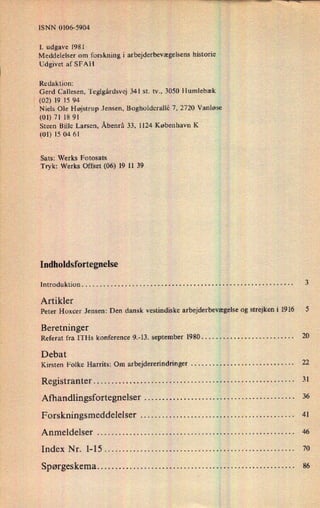ISNN 0106-5904
1. udgave 1981
Meddelelser om forskning i arbejderbevægelsenshistorie
Udgivet af SFAH
Redaktion:
Gerd Callesen, Teglgårdsvej 341 st. tv., 3050 Humlebæk
[ (02) 19 15 94
›
Niels Ole Højstrup Jensen, Bogholderallé 7, 2720 Vanløse
(01) 71 18 91
Steen Bille Larsen, Åbenrå 33, 1124 København K
(01) 15 04 61
Sats: Werks Fotosats
Tryk: Werks Offset (06) 19 11 39
Indholdsfortegnelse
Introduktion . . . . . ., . . . . . . . . . . . . . . . . . . . . . . . . . . . . . . . . . . . . . . . . . . . . . . . . . . . . . 3
Artikler
Peter Hoxcer Jensen: Den dansk vestindiske arbejderbevægelseog strejken i 1916 5
Beretninger
Referat fra ITHs konference 9.-13. september 1980 . . . . . . . . . . . . . . . . . . . . . . . . . . 20
Debat
Kirsten Folke Harrits: Om arbejdererindringer . . . . . . . . . . . . . . . . . . . . . . . . . . . . . 22
Registranter . . . . . . . . . . . . . . . . . . . . . . . . . . . . . . . . . . . . . . . . . . . . . . . . . . . . . . . . 31
Afhandlingsfortegnelser . . . . . . . . . . . . . . . . . . . . . . . . . . . . . . . . . . . . . . . . . . 36
Forskningsmeddelelser . . . . . . . . . . . . . . . . . . . . . . . . . . . . . . . . . . . . . . . . . . . 41
Anmeldelser . . . . . . . . . . . . . . . . . . . . . . . . . . . . . . . . . . . . . . . . . . . . . . . . . . . . . . . 46
Index Nr. 1-15 . . . . . . . . . . . . . . . . . . . . . . . . . . . . . . . . . . . . . . . . . . . . . . . . . . . .. 70
Spørgeskema . . . . . . . . . . . . . . . . . . . . . . . . . . . . . . . . . . . . . . . . . . . . . . . . . . . . . .. 86
 
