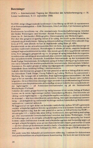 Beretninger
ITH,s -
Internationale Tagung der Historiker der Arbeiterbewegung-
16.
Linzer konference, 9.-13. september 1980.
På ITH's årligt tilbagevendende konferencer i Linz/Østrig var SFAH i år repræsenteret
af en firemandsdelegation -
Erik Christensen, John Lauridsen, Curt Sørensen og Søren
Federspiel.
Konferencens hovedtema var »Die internationale Gewerkschaftsbewegung zwischen
den beiden Weltkriegen« med bitemaet »Soziale Prozesse der Entwiklung der Arbeiter-
klasse im l9. Jahrhundert (Bibliographie, Historiographie und Methodologie)«.
Der skal ikke gengives et egentlig referat af de oplæg, der forelå og den diskussion, der
udspandt'sig på konferencen. Oplæg og diskussionsbidrag vil senere blive udsendt i bog-
form af ITH, men allerede nu kan de duplikerede oplæg lånes på ABA.
Karakteristisk var det, at konferencen ikke blot i sin form, men også indholdsmæssigt var
særdeles traditionelt orienteret. Hovedvægten lå således på solide, empirisk funderede
oplæg af begivenhedshistorisk karakter. Ikke mindst gjorde dette sig gældende ved første
tema, hvor oplæggene grupperede sig i to. En gruppe af oplæg behandlede den organisa-
tionshistoriske udvikling på internationalt plan centreret omkring de to internationaler,
den socialdemokratisk orienterede Amsterdam-Internationale og den kommunistiske
Røde Faglige Internationale. Et hollandsk oplæg af Arthur Lehning afveg fra dette møn-
ster ved at behandle den anarko-syndikalistiske internationale, Internationale Arbeiter-
Assoziation. En anden gruppe af oplæg tog udgangspunkt i nationale fagbevægelser og
behandlede disses holdning/stilling i internationalerne.
Indenfor den førstnævnte gruppe er der især grund til at nævne et bidrag af de tre vestty-
ske historikere Frank Deppe, Georg Fülberth og Ludwig Wolfrum fra universitetet i
Marburg. Her forsøges det at indkredse, hvad fagforeningsinternationalisme i det hele
taget er for en størrelse, dels alment, dels konkret, hvad den var/kunne være i mellem-
krigstiden. De teorihistoriske slutninger søges anvendt til en problematisering afinterna-
tionalismen som den praktiseredes på forskellige niveauer indenfor den socialdemokrati-
ske fagbevægelse -
på Amsterdam-Internationalen og .på det Internationale
Metalarbejder-Forbund.
Indenfor den anden gruppe knytter sig særlig interesse til det norske bidrag af Einhart
Lorenz om de norske fagforeninger mellem Amsterdam og Moskva. Den historiske ud-
vikling i norsk fagbevægelse -
og arbejderbevægelse som helhed -
opviser et eneståen-
de eksempel -
ikke kun i skandinavisk sammenhæng, men også i international sammen-
hæng _
på dybtgående og omfattende brydninger mellem Amsterdam og Moskvainter-
nationalerne i national målestok.
På baggrund af vor egen debat om forholdet/misforholdet mellem SFAH's genstands-
område: arbejderbevægelsenshistorie og selskabets evne til at komme i kontakt med ar-
bejderbevægelsen i dag, kan der være grund til at nævne, at Alfred Ströer fra öGB's -
det østrigske LO -
ledelse ikke alene deltog i konferencen, men også bidrog med oplæg-
get »Der internationale Gewerkschaftsbund zwischen den beiden Weltkriegen«. En del
af forklaringen på at de østrigske arbejderbevægelseshistorikereøjensynlig har kunnet
komme i andet end historisk kontakt med arbejderbevægelsenskal formentlig søges i, at
østrigsk arbejderbevægelse synes at være historisk bevidst i højere grad end her til lands
-
der blev således på konferencen omdelt et hæfte »Geschichte der internationalen Ge-
werkschaftsbewegung von den Anfängen bis 1945«, der blev brugt aföGB iskolingsøje-
med.
Det andet tema blev behandlet på konferencens sidste dag. I centrum for diskussionen
stod problematikken om arbejderklassens konstituering. Her kom det især til debat mel-
20
 