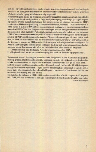 lem øst- og vesttyske historikere om hvorledes konstitueringsproblematikken burde gri-
bes an -
en lidet givende diskussion om visse vesttyske forskeres anvendelse af termen
»Arbeiterschaft« optog uforholdsmæssig megen tid.
Modsat tidligere havde de østrigske arrangører sørget for simultanoversættelse, således
at deltagerne havde mulighed for at følge med på tre sprog, foruden på tysk også engelsk
og fransk. Denne nyskabelse hænger dels sammen med en stigende interesse for ITH's
konferencer i ikke-europæiske og ikke tysktalende lande, dels med ITH's ambition om at
opnå status B indenfor UNESCO. Denne status vil muliggøre et nærmere samarbejde og
støtte fra UNESCO's side. På generalforsamlingen blev de deltagende institutioner såle-
des opfordret til at støtte ITH's bestræbelser i denne henseende ved at gøre de nationale
UNESCO-komiteer opmærksom på ITH,s ønske; denne opfordring være hermed videre-
givet til SFAH's medlemmer og bestyrelse. På generalforsamlingen blev det videre med-
delt, at ITH for nærværende har 81 medlemsinstitutioner, hvoraf 24 østrigske, samt at
der i Japan er dannet en ITH-komite. Et forslag om at forhøje medlemskontigentet fra
5000 til 7000 østrigske schilling blev vedtaget. Endelig traf generalforsamlingen beslut-
ning om næste års temaer, der efter en del diskussion blev fastsat til følgende:
1. »Arbeiterkultur und kulturelle Arbeiterorganisationen bis 1945«.
2. »Regionale und lokale Arbeiterbewegung bis 1945 als Forschungsgegenstand«.
Vedrørende tema 1 foreslog de skandinaviske delegerede, at der ikke sattes nogen tids-
mæssig grænse. Det forslag kunne ikke vedtages, men« det blev tilkendegivet de skandin-
aviske repræsentanter, at ingen ville forhindre skandinaverne i at gå ud over 1945.
Det må således konkluderes, at opholdet i Donau-byen alt i alt beredte SFAH-deltagerne
mange interessante oplevelser -
også udover de rent faglige. Eksempelvis kan det oplys-
es, at der i Oberösterreichs hovedstad faldbydes et sandt utal af destillerede drikke, den
ene mere
forunderlig end den anden.
Til slut skal det oplyses, at ITH's 198 l-konference vil blive afholdt i dagene 8.-12. septem-
ber. Folk, der har interesse i at deltage, skal omgående melde sig til SFAH”s bestyrelse.
Søren Federspiel
21
 