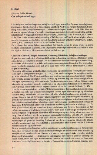 Debat
Kirsten Folke Harrits
Om arbejdererindringer
I det følgende skal tre bøger om arbejdererindringer anmeldes. Den ene om arbejderer-
indringer er dansk, skrevet af historikerne Carl Erik Andresen, Jørgen Burchardt, Flem-
ming Mikkelsen: Arbejdererindringer. Universitetsforlaget i Aarhus. 1979, 239 5. Den an-
den er om og med uddrag af arbejdererindringer, udgivet af den vesttyske etnolog og litte-
raturforsker Wolfgang Emmerich: Proletarische Lebensläufe. I-II. Rowohlt, 1974. 403 +
475 5. Den tredje er med en hel erindring af DDR-tyskeren Fritz Bradtke,udgivet af den
svenske journalist og forfatter Arvid Rundberg: En tysk urbejders erindringer. Tiden,
1979. 320 s., oversat til dansk af Arne Herløv Petersen.
De tre bøger har emne fælles, men mellem den danske og de to andre er der så store
forskelle som mellem klasserne. I det følgende vil hver udgivelse blive karakteriseret hver
for sig for til sidst at blive sammenholdt med de øvrige.
Carl Erik Andresen, Jørgen Burchardt, Flemming Mikkelsen: Arbejdererindringer
Bogen har som undertitel: »Metode-kildekritik-indsamling-benyttelse«. Det er det fælles
emne for de tre forfatteres artikler. Der er ikke tale om én sammenhængende fremstilling,
heller ikke på den måde, at artiklerne forudsætter og supplerer hinanden. Der er overlap-
ninger og fælles mangler, men det giver ikke basis for at omtale dem under ét. Derfor
følgende opdeling.
Flemming Mikkelsens artikel hedder »Metodiske og kildekritiske retningslinjer ved ind-
samlingen af arbejdererindringer«, (s. 11-42). Den skulle redegøre for arbejdererindrin-
ger som historisk kilde. Problemstillingen er central, men i denne artikel er det vanske-
ligt, for ikke at sige umuligt at forstå for hvad og hvordan. Jeg kan tilslutte mig forfatte-
rens egen opsummering: »Hermed er der fremkommet mange løse tråde og frit svævende
påstande og hypoteser, som det imidlertid er op til den enkelte forsker enten at forkaste
som værende irrelevante eller at knytte sammen til en forklarende helhed«. (s. 42).
Hvorfor er der ingen helhed i artiklen? Efter min mening er den mest fundamentale årsag,
at forfatteren ikke ser arbejdererindringerne i deres egen klassemæssige og historiske
sammenhæng. Vel står der ord som disse: »Studiet af arbejderklassens og arbejderbevæ-
gelsens historie har alt for længe været koncentreret om arbejderorganisationernes og
arbejderpartiernes formelle opbygning og ledende personligheder inden for rammerne af
den politiske og ideologiske udvikling, og det har i høj grad været forsømt at forsøge en
dynamisk differentieret analyse af arbejdernes sociale og kulturelle udvikling«. (s. 12),
Men af disse delvis rigtige præmisser drager forfatterne den forkerte konklusion, at han
roligt kan springe arbejderbevægelsenshistorie over. Bare ét af utallige eksempler: »Dan-
mark prægedes for perioden 1900-1940 af konvergens og overføring af normer, som bi-
drog til en vis kulturel nivellering grupper og individer imellem...«. (5. 38). Det skal gælde
i forhold til erindringer, der er en kilde til viden om sociale og kulturelle brud i livssam-
menhængen på grund af vandring fra land til by eller overgang fra håndens til åndens
arbejde, erindringer, der er produkter af den kulturelle klassekamp som fx. i 1930”rne
mellem fascisme og socialisme.
Denne mangel på forbindelse mellem erindringer og arbejderklassens og -bevægelsens
historie er forbundet med en anden elementær mangel: en definition af, hvad arbejder og
arbejderklasse overhovedet er. Herom står der, at det empirisk ikke er muligt at skille
klasserne fra hinanden --
»de er snarere samlinger af personer om centrale kerner på en
sådan måde, at det kan siges med sikkerhed om dem nærmest hvert center, at de er med-
lemmer af en særlig klasse, men at de, der er fjernere fra centrum, kun med stigende usik-
ix)ix)
 