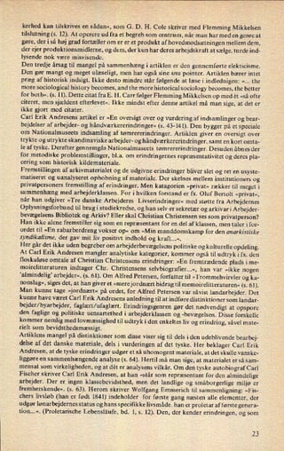 kerhed kan tilskrives en sådan«, som G. D. H. Cole skriver med Flemming Mikkelsen
tilslutning (s. 12). At operere ud fra et begreb som centrum, når man har med en genre at
gøre, der i så høj grad fortæller om er er et produkt af hovedmodsætningenmellem dem,
der ejer produktionsmidlerne, og dem, der kun har deres arbejdskraft at sælge, turde ind-
lysende nok være misvisende.
Den tredje årsag til mangel på sammenhæng i artiklen er den gennemførte elekticisme.
Den gør mangt og meget ulæseligt, men har også sine snu pointer. Artiklen bærer intet
præg af historisk indsigt. Ikke desto mindre står følgende at læse i indlednigen: »... the
more sociological history becomes, and the more historical sociology becomes, the better
for both«. (s. 11). Dette citat fra E. H. Carr følger Flemming Mikkelsen op med ét »så ofte
citeret, men sjældent efterlevet«. Ikke mindst efter denne artikel må man sige, at det er
ikke gjort med citater.
Carl Erik Andresens artikel er »En oversigt over og vurdering afindsamlinger og bear-
bejdelser af arbejder- og håndværkererindringer«(s. 43-141). Den bygger på et speciale
om Nationalmuseets indsamling af tømrererindringer. Artiklen giver en oversigt over
trykte og utrykte skandinaviske arbejder- og håndværkererindringer,samt en kort omta-
le af tyske. Derefter gennemgås Nationalmuseets tømrererindringer. Desuden åbnes der
for metodiske problemstillinger, bl.a. om
erindringernes repræsentativitet og deres pla-
cering som historisk kildemateriale.
Fremstillingen af arkivmaterialet og de udgivne erindringer bliver slet og ret en usyste-
matiseret og uanalyseret ophobning af materiale. Der skelnes mellem institutioners og
privatpersoners fremstilling af erindringer. Men katagorien »privat« rækker til meget i
sammenhæng med arbejderklassen. For i hvilken forstand er fx. Oluf Bertolt »privat«,
når han udgiver »Tre danske Arbejderes Livserindringer« med støtte fra Arbejdernes
Oplysningsforbund til brug i studiekredse, og han selv er sekretær og arkivar i Arbejder-
bevægelsens Bibliotek og Arkiv? Eller skal Christian Christensen ses som privatperson?
Han ikke alene fremstiller sig som en repræsentant for en del af klassen, men taler i for-
ordet til »En rabarberdreng vokser op« om »Min manddomskamp for den anarkislixke
syndikalisme. der gav mit liv positivt indhold og kraft...«.
Her går det ikke uden begreber om
arbejderbevægelsenspolitiske og kulturelle opdeling.
At Carl Erik Andresen mangler analytiske kategorier, kommer også til udtryk i fx. den
tloskuløse omtale af Christian Christensens erindringer: »En fremtrædende plads i me-
moirelitteraturen indtager Chr. Christensens selvbiografier...«, han var »ikke nogen
'almindelig' arbejder«, (s. 61). Om Alfred Petersen, forfatter til »Trommehvirvler og ka-
nonslag«, siges det, at han giver et »merejordnært bidrag til memoirelitteraturen« (s. 61).
Man kunne tage »jordnært« på ordet, for Alfred Petersen var såvist landarbejder. Det
kunne have været Carl Erik Andresens anledning til at indføre distinktioner som landar-
bejder/byarbejder, faglært/ufaglært. Erindringsgenren gør det nødvendigt at opspore
den faglige og politiske uensartethed i arbejderklassen og -bevægelsen. Disse forskelle
kommer nemlig med lovmæssighed til udtryk i den enkeltes liv og erindring, såvel mate-
rielt som
bevidsthedsmæssigt.
Artiklens mangel på distinktioner som disse viser sig til dels iden udeblivende bearbej-
delse af det danske materiale, dels i vurderingen af det tyske. Her beklager Carl Erik
Andresen, at de tyske erindringer udgør et så uhomogent materiale, at det skulle vanske-
liggøre en
sammenhængende analyse (s. 64). Hertil må man sige, at materialet er så sam-
mensat som virkeligheden, og at dét er analysens vilkår. Om den tyske autobiograf Car]
Fischer skriver Carl Erik Andresen, at han »står som repræsentant for den almindelige
arbejder. Der er ingen klassebevidsthed, men det landlige og småborgerlige miljø er
fremherskende«. (s. 63). Herom skriver Wolfgang Emmerich til sammenligning: »Fis-
chers livsløb (han er født 1841) indeholder for første gang næsten alle elementer, der
udgør lønarbejdernes status og hans specifikke livsmåde. han er proletar afførste genera-
tion...«. (Proletarische Lebensläufe, bd. 1, s. 12). Den, der kender erindringen, og som
23
 