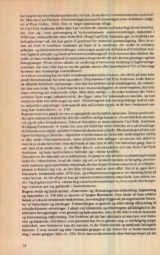 har begreb om lønarbejdernes historie, vil vide, hvem der er i overensstemmelse med stof-
fet. Men læs Carl Fischers »Denkwürdigkeiten und Erinnerungen eines Arbeiters« (udgi-
vet af Poul Göhre, 1902). Den er meget spændende tillige.
At Carl Erik Andresen heller ikke kan vurdere det danske stof uden begreb om lønarbej-
det, viser sig i hans gennemgang af Nationalmuseets tømrererindringer, indsamlet i
1950'erne, omhandlende tiden 1840-1914. Hvad Carl Erik Andresen gør, er at plukke en-
keltoplysninger ud, der kan gøres til genstand for statistisk sammenligning. Men hvor-
dan nå frem til holdbare resultater på basis af et materiale, der under ét omfatter
arbejder- og håndværkererindringer, uden nogen analytisk definition af forskellene mel-
lem faglærte arbejder og håndværksmestre (småborgere)? At forfatteren ikke skelner, be-
tyder, at han_i vurderingen af sit materiales udsagnskraft når udi de rene gisninger og løse
betragtninger. Hvad nytter således en vurdering af tømrernes holdning til fagforenings-

systemet, når man ikke kan se om det gælder mestre eller lønarbejdere? Ud af den slags
kommer den skinbarlige lommefilosofi.
At enhver erindring har en indre socialisationshistorisk struktur, det bliver på intet tids-
punkt bestemmende for teori og analyse. Dog skønner Carl Erik Andresen, at det ikke er
de såkaldte håndfaste oplysninger, som han har plukketud af erindringerne, der udmær-
ker den som kilde. Nej, erindringerne kan »menneskeliggøre« de undersøgelser, der fore-
tages omkring det industrielle miljø. Men dette særlige--
hvordan kommer det frem i
artiklen? Som noget subjektivistisk, der ligger uden for videnskabens område, og som
forskeren ikke kan stille noget op med: »Erindringerne kan navnlig bidrage med en ræk-
ke subjektive oplysninger, som man til dels må forlade sig på, da de kun i beskedent om-
fang kan kontrolleres«. (s. 114).
Repræsentativitet påstås at være et spørgsmål om flertallets opfattelse. Denne positivisti-
ske og kvantitative metode får ikke fat i stoffets særlige karakter, ihvert fald kun momen-
tvis og da uden konsekvenser. Uden at fortrække en mine refererer Carl Erik Andresen
Wolfgang Emmerich: »I stedet for, som det hidtil har været tilfældet, at se på erindrings-
skribenten som objekt, opfatter Emmerich denne som subjekt. Modsætningen til den tid-
ligere forskning er åbenbar: objektetet er underkastet de historiske undersøgelser ud fra
et eller andet erfaringsmateriale, mens subjektet som deltager i en proces selv aktivt er
med til at skabe historien. Den skrivende er ikke blot et offer for historiens gang, han er
selv med til at ændre den«. (5. 64) Men ikke ét selverkendelses ord om, hvor Carl Erik
Andresen og hans medforfattere befinder sig i denne konflikt.
Desværre er der ikke tale om et tidsbestemt, én gang for alle afviklet modsætningsforhold
inden for videnskaben, hvad det drejer sig om, er forskelle mellem en borgelig, positivi-
stisk tradition og en marxistisk videnskab, der har draget konsekvenserne af, at arbejder-
klassen kollektivt har vist, at den ikke vil nøjes med at være offer. Det er jo også sket i
Danmark, tendentielt siden 1870'erne, og arbejdererindringerne er en væsentlig kilde til
viden herom. At det alligevel kan gå universitetshistorikeres næse forbi, kan måske un-
dre. Og dog kan man bl.a. i denne bog om arbejdererindringer se, hvor stærkt den borger-
lige tradition gør sig gældende i institutionerne.
Bogens tredje og fjerde artikel, »Interview« og »Erindringernesindsamling, registrering
og benyttelse« (s. 119-160) er skrevet af Jørgen Burchardt. Den første af hans artikler
består af teknisk detaljerede beskrivelser, hovedsagligt byggende på angelsaksisk littera-
tur af historikere og etnologer. Fremstillingen er generel og uden særlig tilknytning til
arbejderklassens erindringer. I afsnit om kildekritik og erindringens pålideligheder der
relevante betragtninger over glemsel og hukommelse, men de får ikke konkret historisk
og klassemæssig udformning. Det forbliver på det løst abstrakte niveau hen over histo-
rien og klasserne: »De behov, som personen har for at gemme ting, er selvfølgelig meget
individuel, men herudover kan det nævnes, at der findes sociale og samfunds betingede
faktorer. I visse sociale lag eller i bestemte grupper er der behov for at huske bestemte
ting, i andre grupper ikke« (s. 128). Hvis man konkretiserede disse betragtninger på det
24
 
