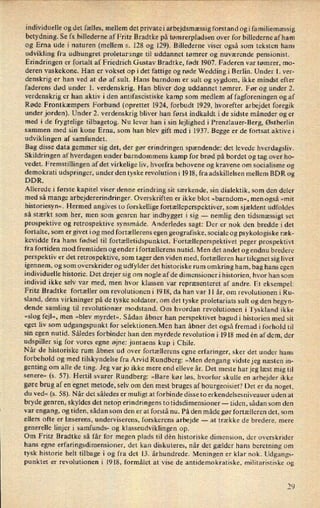 individuelle og det fælles, mellem det privatei arbejdsmæssig forstand ogi familiemæssig
betydning. Se fx billederne af Fritz Bradtke på tømrerpladsen over for billederne af ham
og Erna ude i naturen (mellem 3. 128 og 129). Billederne viser også som teksten hans
udvikling fra udhungret proletarunge til uddannet tømrer og nuværende pensionist.
Erindringen er fortalt af Friedrich Gustav Bradtke, født 1907. Faderen var tømrer, m0-
deren vaskekone. Han er vokset op i det fattige og røde Wedding i Berlin. Under 1. ver-
denskrig er han ved at dø af sult. Hans barndom er sult og sygdom, ikke mindst efter
faderens død under 1. verdenskrig. Han bliver dog uddannet tømrer. Før og under 2.
verdenskrig er han aktiv iden antifascistiske kamp som medlem af fagforeningen og af
Røde Frontkæmpers Forbund (oprettet 1924, forbudt 1929, hvorefter arbejdet foregik
under jorden). Under 2. verdenskrig bliver han først indkaldt i de sidste måneder og er
med i de frygtelige tilbagetog. Nu lever han i sin lejlighed i Prenzlauer-Berg, Østberlin
sammen med sitt kone Erna, som han blev gift med i 1937. Begge er de fortsat aktive i
udviklingen af samfundet.
Bag disse data gemmer sig det, der gør erindringen spændende: det levede hverdagsliv.
Skildringen af hverdagen under barndommens kamp for brød på bordet og tag over ho-
vedet. Fremstillingen af det virkelige liv, hvorfra behovene og kravene om socialisme og
demokrati udspringer, under den tyske revolution i 1918, fra adskillelsen mellem BDR og
DDR.
Allerede i første kapitel viser denne erindring sit særkende, sin dialektik, som den deler
med så mange arbejdererindringer. Overskriften er ikke blot »barndom«, men også »mit
historiesyn«. Hermed angives to forskellige fortælleperspektiver, som sjældent udfoldes
så stærkt som her, men som genren har indbygget i sig -
nemlig den tidsmæssigt set
prospektive og retrospektive synsmåde. Anderledes sagt: Der er nok den bredde i det
fortalte, som er givet iog med fortællerens egen geografiske, sociale og psykologiske ræk-
kevidde fra hans fødsel til fortælletidspunktet. Fortælleperspektivet peger prospektivt
fra fortiden mod fremtiden og ender i fortællerens nutid. Men det andet og endnu bredere
perspektiv er det retrospektive, som tager den viden med, fortælleren hartilegnet sig livet
igennem, og som overskrider og udfylder det historiske rum omkring ham, bag hans egen
individuelle historie. Det drejer sig om nogle af de dimensioner i historien, hvor han som
individ ikke selv var med, men hvor klassen var repræsenteret af andre. Et eksempel:
Fritz Bradtke fortæller om revolutionen i 1918, da han var 11 år, om revolutionen i Ru-
sland, dens virkninger på de tyske soldater, om det tyske proletariats sult og den begyn-
dende samling til revolutionær modstand. Om hvordan revolutionen i Tyskland ikke
»slog fejl«, men »blev myrdet«. Sådan åbner han perspektivet bagudi historien med sit
eget liv som udgangspunkt for selektionen.Men han åbner det også fremad i forhold til
sin egen nutid. Således forbinder han den myrdede revolution i 1918 med én af dem, der
udspiller sig for vores egne øjne: juntaens kup i Chile.
Når de historiske rum åbnes ud over fortællerens egne erfaringer, sker det under hans
forbehold og med tilskyndelse fra Arvid Rundberg: »Men dengang vidstejeg næsten in-
genting om alle de ting. Jeg var jo ikke mere end elleve år. Det meste har jeg læst mig til
senere« (s. 57). Hertil svarer Rundberg: »Bare kør løs, hvorfor skulle en arbejder ikke
gøre brug af en egnet metode, selv om den mest bruges af bourgeoisiet? Det er da noget,
du ved« (s. 58). Når det således er muligt at forbinde disse to erkendelsesniveauer uden at
bryde genren, skyldes det netop erindringens to tidsdimensioner -
tiden, sådan som den
var engang, og tiden, sådan som den er at forstå nu. På den måde gør fortælleren det, som
ellers ofte er læserens, underviserens, forskerens arbejde -
at trække de bredere, mere
generelle linjer i samfunds- og klasseudviklingen op.
Om Fritz Bradtke så får for megen plads til dén historiske dimension, der overskrider
hans egne erfaringsdimensioner, det kan diskuteres, når det gælder hans beretning om
tysk historie helt tilbage i og fra det 13. århundrede. Meningen er klar nok. Udgangs-
punktet er revolutionen i 1918, formålet at vise de antidemokratiske, militaristiske og
7 t)
 
