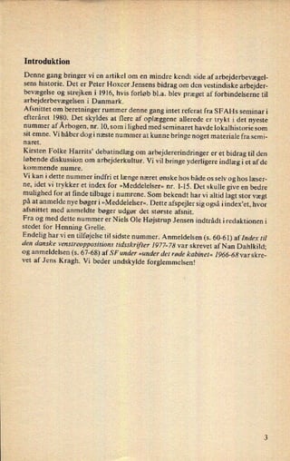 Introduktion
Denne gang bringer vi en artikel om en mindre kendt side af arbejderbevægel-
sens historie. Det er Peter Hoxcer Jensens bidrag om den vestindiske arbejder-
bevægelse og strejken i 1916, hvis forløb bl.a. blev præget af forbindelserne til
arbejderbevægelsen i Danmark.
Afsnittet om
beretninger rummer denne gang intet referat fra SFAHs seminar i
efteråret 1980. Det skyldes at flere af oplæggene allerede er trykt i det nyeste
nummer af Årbogen,nr. 10, som ilighed med seminaret havde lokalhistorie som
sit emne. Vi håber dogi næste nummer at kunne bringe noget materiale fra semi-
naret.
Kirsten Folke Harrits” debatindlæg om
arbejdererindringer er et bidrag til den
løbende diskussion om arbejderkultur. Vi vil bringe yderligere indlæg i et af de
kommende numre.
Vi kan i dette nummer indfri et længe næret ønske hos både os selv og hos læser-
ne, idet Vi trykker et index for »Meddelelser« nr. 1-15. Det skulle give en bedre
mulighed for at finde tilbage i numrene. Som bekendt har vi altid lagt stor vægt
på at anmelde nye bøger i »Meddelelser«. Dette afspejler sig også i index,et, hvor
afsnittet med anmeldte bøger udgør det største afsnit.
Fra og med dette nummer er Niels Ole Højstrup Jensen indtrådt iredaktionen i
stedet for Henning Grelle.
Endelig har vi en tilføjelse til sidste nummer. Anmeldelsen (s. 60-61) af Index til
den danske venstreoppositz'ons tidsskrifter 1977-78 var skrevet af N an Dahlkild;
og anmeldelsen (s. 67-68) af SF under »under det røde kabinet« 1966-68 var skre-
vet af Jens Kragh. Vi beder undskylde forglemmelsen!
 