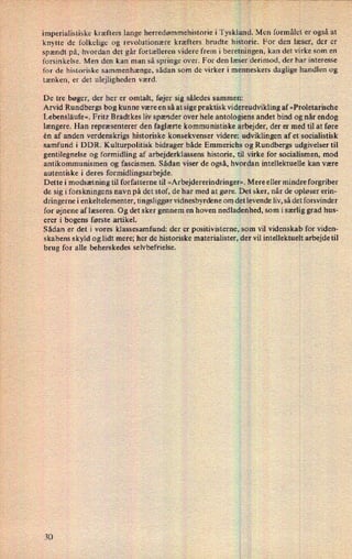 imperialistiske kræfters lange herredømmehistorie i Tyskland. Men formålet er også at
knytte de folkelige og revolutionære kræfters brudte historie. For den læser, der er
spændt på, hvordan det går fortælleren videre frem i beretningen, kan det virke som en
forsinkelse. Men den kan man så springe over. For den læser derimod, der har interesse
for de historiske sammenhænge, sådan som de virker i menneskers daglige handlen og
tænken, er det ulejligheden værd.
De tre bøger, der her er omtalt, føjer sig således sammen:
Arvid 'Rundbergs bog kunne være en så at sige praktisk videreudvikling af »Proletarische
Lebensläufe«. Fritz Bradtkes liv spænder over hele antologiens andet bind og når endog
længere. Han repræsenterer den faglærte kommunistiske arbejder, der er med til at føre
én af anden verdenskrigs historiske konsekvenser videre: udviklingen af et socialistisk
samfund i DDR. Kulturpolitisk bidrager både Emmerichs og Rundbergs udgivelser til
gentilegnelse og formidling af arbejderklassens historie, til virke for socialismen, mod
antikommunismen og fascismen. Sådan viser de også, hvordan intellektuelle kan være
autentiske i deres formidlingsarbejde.
Dette i modsætning til forfatterne til »Arbejdererindringer«.Mere eller mindre forgriber
de sig i forskningens navn på det stof, de har med at gøre. Det sker, når de opløser erin-
dringerne i enkeltelementer, tingsliggør vidnesbyrdene om det levende liv, så det forsvinder
for øjnene af læseren. Og det sker gennem en hoven nedladenhed, som i særlig grad hus-
erer i bogens første artikel.
Sådan er det i vores klassesamfund: der er positivisterne, som vil videnskab for viden-
skabens skyld og lidt mere; her de historiske materialister, der vil intellektuelt arbejde til
brug for alle beherskedes selvbefrielse.
 