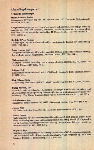 Afhandlingsfortegnelser
Afsluttede afhandlinger
Ahrent, Petersen, Preben
Indexering af SF-bladet årg. 1967-68: opstillet efter DK5. Danmarks Biblioteksskole
sektion 11, 1979, 40 s.
Arbejdskamp og organisering: træk af den danske arbejderbevægelses faglige kamp og
organisering 1871-1899: smedene, snedkerne, tekstilarbejderne og arbejdsmændene
samt den centrale arbejderbevægelse/KayH. Brase...(et al.). Historisk Institut, ÅU,
1979, 600+65 s.
Bredsdorff,Peter Andreas
SV-regeringen og det socialdemokratiske bygningsværk. Institut for Samfundsfag,
AUC, 1980, 126 s.
Bruun Hansen, Inger
Den private fattigforsorg iKøbenhavn ca. 1860-1875: en analyse af den sociale debat og
den konkrete, private velgørenhed. Historisk Institut,.ÅU,1980, 144 s.
Christensen, Jette
Den tyske fascismes betydning i den socialdemokratiske ideologi 1933-40. Institut for
Nordisk Filologi, KU, 1980, 106 s.
'
Fallesen, Erik
Tidsskriftcentret: et socialistisk tidsskriftbibliotek. Danmarks Biblioteksskole, sektion
II, 1979, 103 s.
Fink Ebbesen, Niels
Arbejdersang i Danmark 1848-1899. Musikvidenskabeligt Institut, KU, 1980, 295+95 s.
Flarup Knudsen, Else ,
Arbejderkvinder og
-
familier i København i slutningen af 1800-tallet: set på baggrund
af arbejderklassens disciplinering til lønarbejderlivetog konkretiseret ud fra barndoms-
erindringer/Else Flarup Knudsen, Ruth Nissen. Historisk Institut, ÅU, 1980, 175 s.
Holst-Pedersen, Jan
Aspekter af arbejdsløsheden 1967-1977. Økonomisk Institut, KU, 1977, 148 + 45 s.
Jensen, Anni
Vi kvinder: index for årene 1956-78. Danmarks Biblioteksskole, 1979, 150 5.
Jensen, Preben
Fagbevægelsens og Socialdemokratiets uddannelsespolitik 1965- 1980: en analyse af for-
holdet mellem fagbevægelsenog Socialdemokratiet med særlighenblik på arbejdsdelin-
gen og konflikt-/samarbejdsrelationer omkring uddannelsespolitikken. Institut for
Samfundsvidenskab, OU, 1980, 249 s.
Jørgensen, Vagn
Faser i den socialdemokratiske ØD-strategi: en belysning af ØD-forslagets politiske rolle
i den socialdemokratiske klassesamarbejdsstrategi/af Vagn Jørgensen og Jens Larsen
Pedersen. Institut for Samfundsfag, AUC, 1980, 211 s.
36
 